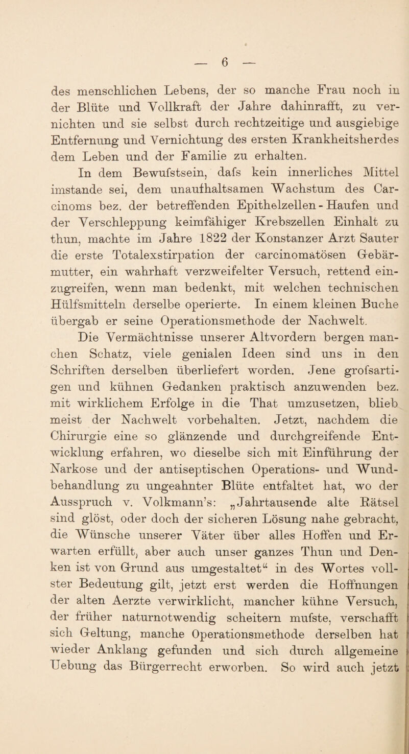 des menschlichen Lebens, der so manche Frau noch in der Blüte und Vollkraft der Jahre dahinrafft, zu ver¬ nichten und sie selbst durch rechtzeitige und ausgiebige Entfernung und Vernichtung des ersten Krankheitsherdes dem Leben und der Familie zu erhalten. In dem Bewufstsein, dafs kein innerliches Mittel imstande sei, dem unaufhaltsamen Wachstum des Car- cinoms bez. der betreffenden Epithelzellen - Haufen und der Verschleppung keimfähiger Krebszellen Einhalt zu thun, machte im Jahre 1822 der Konstanzer Arzt Sauter die erste Totalexstirpation der carcinomatösen Gebär¬ mutter, ein wahrhaft verzweifelter Versuch, rettend ein¬ zugreifen, wenn man bedenkt, mit welchen technischen Hülfsmitteln derselbe operierte. In einem kleinen Buche übergab er seine Operationsmethode der Nachwelt. Die Vermächtnisse unserer Altvordern bergen man¬ chen Schatz, viele genialen Ideen sind uns in den Schriften derselben überliefert worden. Jene grofsarti- gen und kühnen Gedanken praktisch anzuwenden bez. mit wirklichem Erfolge in die That umzusetzen, blieb meist der Nachwelt Vorbehalten. Jetzt, nachdem die Chirurgie eine so glänzende und durchgreifende Ent¬ wicklung erfahren, wo dieselbe sich mit Einführung der Narkose und der antiseptischen Operations- und Wund¬ behandlung zu ungeahnter Blüte entfaltet hat, wo der Ausspruch v. Volkmann’s: „Jahrtausende alte Kätsel sind glöst, oder doch der sicheren Lösung nahe gebracht, die Wünsche unserer Väter über alles Hoffen und Er¬ warten erfüllt, aber auch unser ganzes Thun und Den¬ ken ist von Grund aus umgestaltettt in des Wortes voll¬ ster Bedeutung gilt, jetzt erst werden die Hoffnungen der alten Aerzte verwirklicht, mancher kühne Versuch, der früher naturnotwendig scheitern mufste, verschafft sich Geltung, manche Operationsmethode derselben hat wieder Anklang gefunden und sich durch allgemeine Uebung das Bürgerrecht erworben. So wird auch jetzt