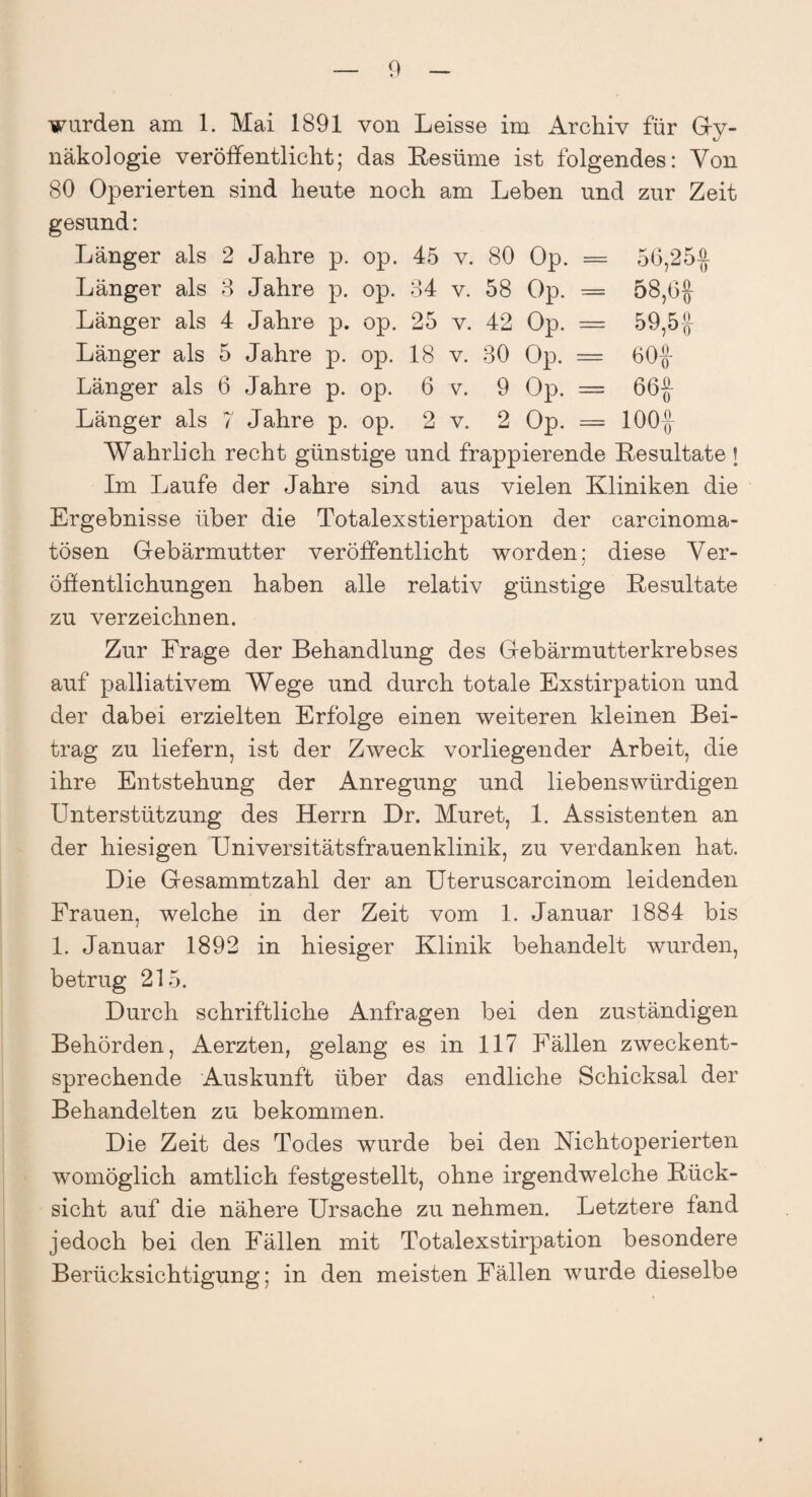 wurden am 1. Mai 1891 von Leisse im Archiv für Gy¬ näkologie veröffentlicht; das Resüme ist folgendes: Von 80 Operierten sind heute noch am Leben und zur Zeit gesund: Länger als 2 Jahre p. op. 45 v. 80 Op. = 56,25$ Länger als 3 Jahre p. op. 84 v. 58 Op. = 58,6# Länger als 4 Jahre p. op. 25 v. 42 Op. = 59,5# Länger als 5 Jahre p. op. 18 v. 80 Op. = 60# Länger als 6 Jahre p. op. 6 v. 9 Op. = 66# Länger als 7 Jahre p. op. 2 v. 2 Op. = 100# Wahrlich recht günstige und frappierende Resultate J Im Laufe der Jahre sind aus vielen Kliniken die Ergebnisse über die Totalexstierpation der carcinoma- tösen Gebärmutter veröffentlicht worden; diese Ver¬ öffentlichungen haben alle relativ günstige Resultate zu verzeichnen. Zur Frage der Behandlung des Gebärmutterkrebses auf palliativem Wege und durch totale Exstirpation und der dabei erzielten Erfolge einen weiteren kleinen Bei¬ trag zu liefern, ist der Zweck vorliegender Arbeit, die ihre Entstehung der Anregung und liebenswürdigen Unterstützung des Herrn Dr. Muret, 1. Assistenten an der hiesigen Universitätsfrauenklinik, zu verdanken hat. Die Gesammtzahl der an Uteruscarcinom leidenden Frauen, welche in der Zeit vom 1. Januar 1884 bis 1. Januar 1892 in hiesiger Klinik behandelt wurden, betrug 215. Durch schriftliche Anfragen bei den zuständigen Behörden, Aerzten, gelang es in 117 Fällen zweckent¬ sprechende Auskunft über das endliche Schicksal der Behandelten zu bekommen. Die Zeit des Todes wurde bei den Nichtoperierten womöglich amtlich festgestellt, ohne irgendwelche Rück¬ sicht auf die nähere Ursache zu nehmen. Letztere fand jedoch bei den Fällen mit Totalexstirpation besondere Berücksichtigung; in den meisten Fällen wurde dieselbe