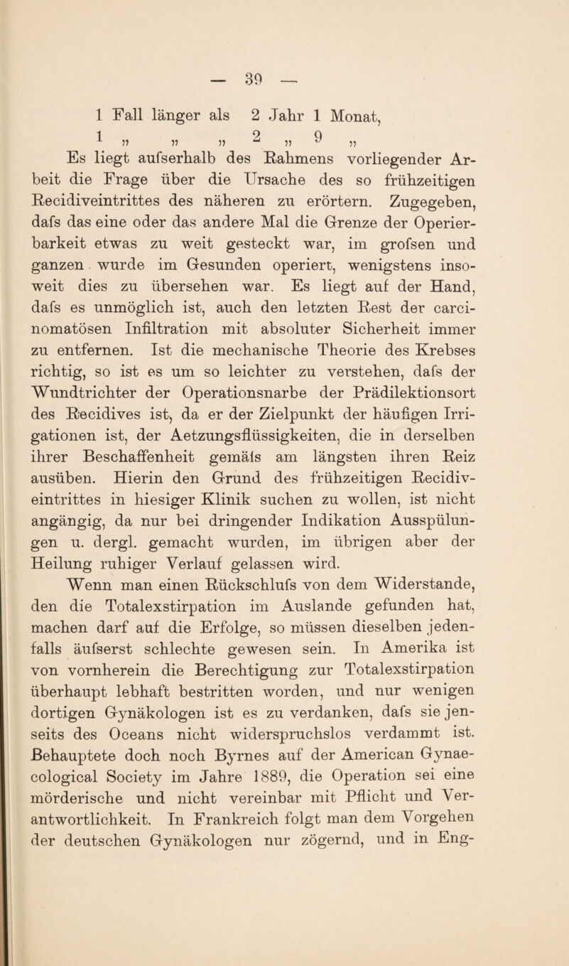 1 Fall länger als 2 Jahr 1 Monat, 1 2 9 1 » )> » u ^ )J Es liegt aufserhalb des Rahmens vorliegender Ar¬ beit die Frage über die Ursache des so frühzeitigen Recidiveintrittes des näheren zn erörtern. Zugegeben, dafs das eine oder das andere Mal die Grenze der Operier¬ barkeit etwas zu weit gesteckt war, im grofsen und ganzen wurde im Gesunden operiert, wenigstens inso¬ weit dies zu übersehen war. Es liegt auf der Hand, dafs es unmöglich ist, auch den letzten Rest der carci- nomatösen Infiltration mit absoluter Sicherheit immer zu entfernen. Ist die mechanische Theorie des Krebses richtig, so ist es um so leichter zu verstehen, dafs der Wundtrichter der Operationsnarbe der Prädilektionsort des Recidives ist, da er der Zielpunkt der häufigen Irri¬ gationen ist, der Aetzungsflüssigkeiten, die in derselben ihrer Beschaffenheit gemäls am längsten ihren Reiz ausüben. Hierin den Grund des frühzeitigen Recidiv¬ eintrittes in hiesiger Klinik suchen zu wollen, ist nicht angängig, da nur bei dringender Indikation Ausspülun¬ gen u. dergl. gemacht wurden, im übrigen aber der Heilung ruhiger Verlauf gelassen wird. Wenn man einen Rückschlufs von dem Widerstande, den die Totalexstirpation im Auslande gefunden hat, machen darf auf die Erfolge, so müssen dieselben jeden¬ falls äufserst schlechte gewesen sein. In Amerika ist von vornherein die Berechtigung zur Totalexstirpation überhaupt lebhaft bestritten worden, und nur wenigen dortigen Gynäkologen ist es zu verdanken, dafs sie jen¬ seits des Oceans nicht widerspruchslos verdammt ist. Behauptete doch noch Byrnes auf der American Gynae- cological Society im Jahre 1889, die Operation sei eine mörderische und nicht vereinbar mit Pflicht und Ver¬ antwortlichkeit. In Frankreich folgt man dem Vorgehen der deutschen Gynäkologen nur zögernd, und in Eng-