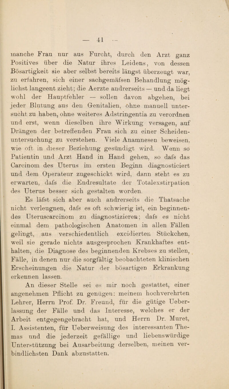manche Frau nur aus Furcht, durch den Arzt ganz Positives über die Natur ihres Leidens, von dessen Bösartigkeit sie aber selbst bereits längst überzeugt war, zu erfahren, sich einer sachgemäfsen Behandlung mög¬ lichst langeent zieht; die Aerzte andrerseits — und da liegt wohl der Hauptfehler — sollen davon abgehen, bei jeder Blutung aus den Genitalien, ohne manuell unter¬ sucht zu haben, ohne weiteres Adstringentia zu verordnen und erst, wenn dieselben ihre Wirkung versagen, auf Drängen der betreffenden Frau sich zu einer Scheiden¬ untersuchung zu verstehen. Viele Anamnesen beweisen, wie oft in dieser Beziehung gesündigt wird. Wenn so Patientin und Arzt Hand in Hand gehen, so dafs das Carcinom des Uterus im ersten Beginn diagnosticiert und dem Operateur zugeschickt wird, dann steht es zu erwarten, dafs die Endresultate der Totalexstirpation des Uterus besser sich gestalten worden. Es läfst sich aber auch andrerseits die Thatsache nicht verleugnen, dafs es oft schwierig ist, ein beginnen¬ des Uteruscarcinom zu diagnostizieren; dafs es nicht einmal dem pathologischen Anatomen in allen Fällen gelingt, aus verschiedentlich excidierten Stückchen, weil sie gerade nichts ausgesprochen Krankhaftes ent¬ halten, die Diagnose des beginnenden Krebses zu stellen, Fälle, in denen nur die sorgfältig beobachteten klinischen Erscheinungen die Natur der bösartigen Erkrankung erkennen lassen. An dieser Stelle sei es mir noch gestattet, einer angenehmen Pflicht zu genügen: meinem hochverehrten Lehrer, Herrn Prof. Dr. Freund, für die gütige Ueber- lassung der Fälle und das Interesse, welches er der Arbeit entgegengebracht hat, und Herrn Dr. Muret, I. Assistenten, für Ueberweisung des interessanten The¬ mas und die jederzeit gefällige und liebenswürdige Unterstützung bei Ausarbeitung derselben, meinen ver¬ bindlichsten Dank abzustatten.