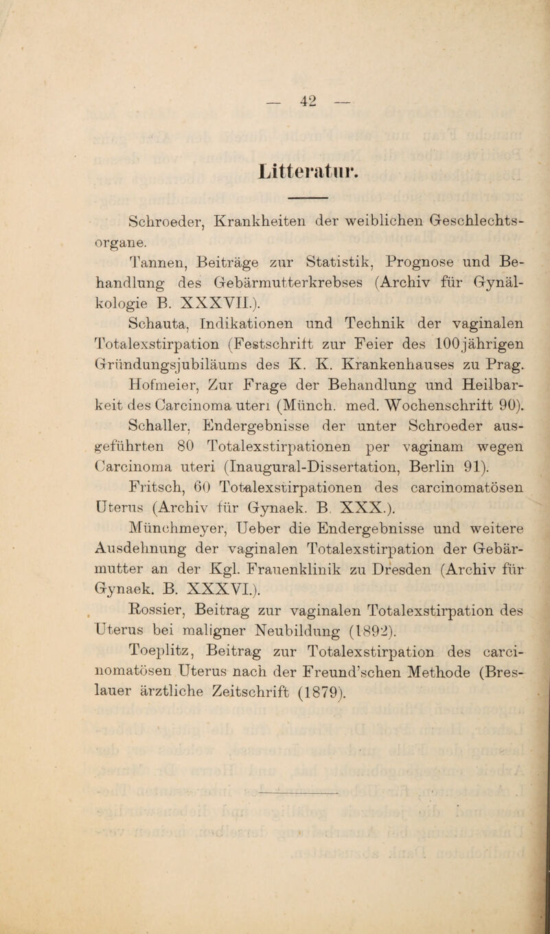 Litteratur. Schroeder, Krankheiten der weiblichen Geschlechts¬ organe. Tannen, Beiträge zur Statistik, Prognose und Be¬ handlung des Gebärmutterkrebses (Archiv für Gynäl- kologie B. XXXVIL). Schauta, Indikationen und Technik der vaginalen Totalexstirpation (Festschrift zur Feier des 100jährigen Gründungsjubiläums des K. K. Krankenhauses zu Prag. Hofmeier, Zur Frage der Behandlung und Heilbar¬ keit des Carcinoma uten (Münch, med. Wochenschrift 90). Schaller, Endergebnisse der unter Schroeder aus¬ geführten 80 Totalexstirpationen per vaginam wegen Carcinoma uteri (Inaugural-Dissertation, Berlin 91). Fritsch, 60 Totalexsrirpationen des carcinomatösen Uterus (Archiv für Gynaek. B. XXX.). Münchmeyer, Ueber die Endergebnisse und weitere Ausdehnung der vaginalen Totalexstirpation der Gebär¬ mutter an der Kgl. Frauenklinik zu Dresden (Archiv für Gynaek. B. XXXVI.). Kossier, Beitrag zur vaginalen Totalexstirpation des Uterus bei maligner Neubildung (1892). Toeplitz, Beitrag zur Totalexstirpation des carci¬ nomatösen Uterus nach der Freund’schen Methode (Bres¬ lauer ärztliche Zeitschrift (1879).