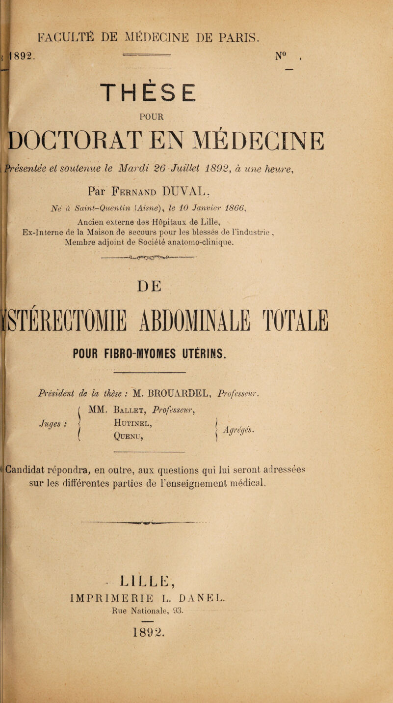 i 1892. N° THESE POUR DOCTORAT EN MÉDECINE Présentée et soutenue le Mardi 26 Juillet 1892, à une heure, /• | Par Fernand DUVAL. Né à Saint-Quentin (Aisne), le 10 Janvier 1866, Ancien externe des Hôpitaux de Lille, Ex-Interne de la Maison de secours pour les blessés de l’industrie , Membre adjoint de Société anatomo-clinique. DE ABDOMINALE TOTALE POUR FIBRO MYOMES UTERINS. Président de la thèse : M. BROUARDEL, Professeur ( MM. Ballet, Professeur, Juges : < Hutinel, ' Quenu, Agrégés. 'Candidat répondra, en outre, aux questions qui lui seront adressées sur les différentes parties de l’enseignement médical. • LILLE, IMPRIMERIE L. DANEL. Rue Nationale, 93. 1892.