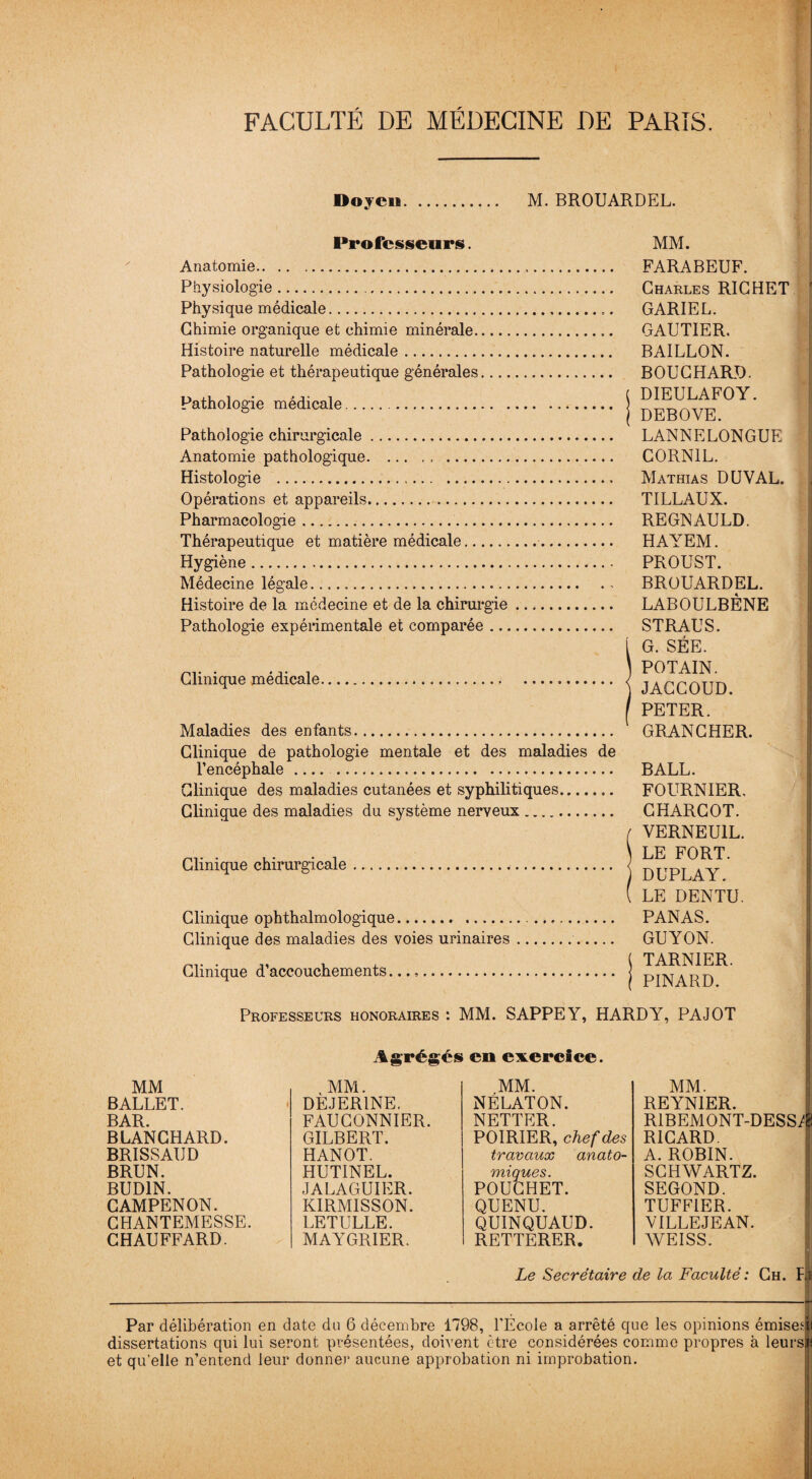 Doyen. M. BROUARDEL. Professeurs. Anatomie. Physiologie... Physique médicale. Chimie organique et chimie minérale. Histoire naturelle médicale. Pathologie et thérapeutique générales Pathologie médicale... Pathologie chirurgicale Anatomie pathologique. Histologie .. Opérations et appareils. Pharmacologie. Thérapeutique et matière médicale.. Hygiène. Médecine légale.. Histoire de la médecine et de la chirurgie. Pathologie expérimentale et comparée. Clinique médicale. Maladies des enfants. Clinique de pathologie mentale et des maladies de l’encéphale. . Clinique des maladies cutanées et syphilitiques. Clinique des maladies du système nerveux.. Clinique chirurgicale. Clinique ophthalmologique Clinique des maladies des voies urinaires Clinique d’accouchements MM. FARABEUF. Charles RICHET GARIEL. GAUTIER. BAILLON. BOUCHARD. DIEULAFOY. DEBOVE. LANNELONGUE CORNIL. Mathias DUVAL. TILLAUX. REGNAULD. HAYEM. PROUST. BROUARDEL. LABOULBÈNE STRAUS. G. SÉE. POTAIN. JACCOUD. PETER. GRANCHER. BALL. FOURNIER. CHARCOT. YERNEU1L. LE FORT. DUPLAY. LE DENTU. PANAS. GUYON. TARNIER. PINARD. Professeurs honoraires : MM. SAPPEY, HARDY, PAJOT Agrégés eu exercice. MM BALLET. BAR. BLANCHARD. BRISSAUD BRUN. BUD1N. CAMPENON. CHANTEMESSE. CHAUFFARD. , MM. DEJER1NE. FAUCONNIER. GILBERT. HANOT. HUTINEL. JALAGUIER. KIRMISSON. LETULLE. MAYGRIER. MM. NÉLATON. NETTER. POIRIER, chef des travaux anato¬ miques. POUCHET. QUENU. QUINQUAUD. RETTERER. Le Secrétaire MM. REYNIER. RIBEMONT-DESS^ RICARD. A. ROBIN. SCHWARTZ. SEGOND. TUFF1ER. VILLEJEAN. WEISS. de la Faculté : Ch. Fi Par délibération en date du 6 décembre 1798, l’École a arrêté que les opinions émises; dissertations qui lui seront présentées, doivent être considérées comme propres à leurs et qu’elle n’entend leur donner aucune approbation ni improbation.