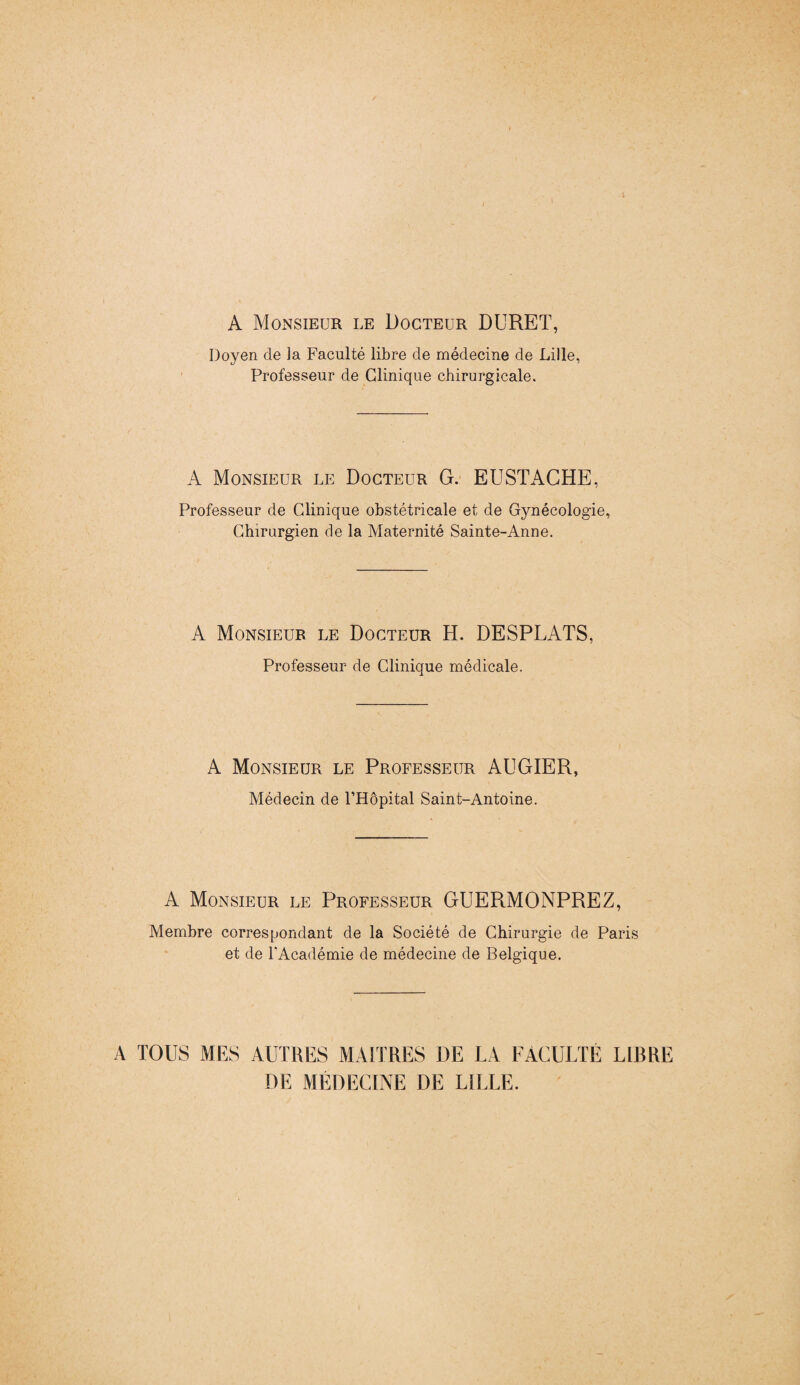 A Monsieur le Docteur DURET, Doyen de la Faculté libre de médecine de Lille, Professeur de Clinique chirurgicale. A Monsieur le Docteur G. EUSTACHE, Professeur de Clinique obstétricale et de Gynécologie, Chirurgien de la Maternité Sainte-Anne. A Monsieur le Docteur H. DESPLATS, Professeur de Clinique médicale. A Monsieur le Professeur AUGIER, Médecin de l’Hôpital Saint-Antoine. A Monsieur le Professeur GUERMONPREZ, Membre correspondant de la Société de Chirurgie de Paris et de l’Académie de médecine de Belgique. A TOUS MES AUTRES MAITRES DE LA FACULTÉ LIBRE DE MÉDECINE DE LILLE.