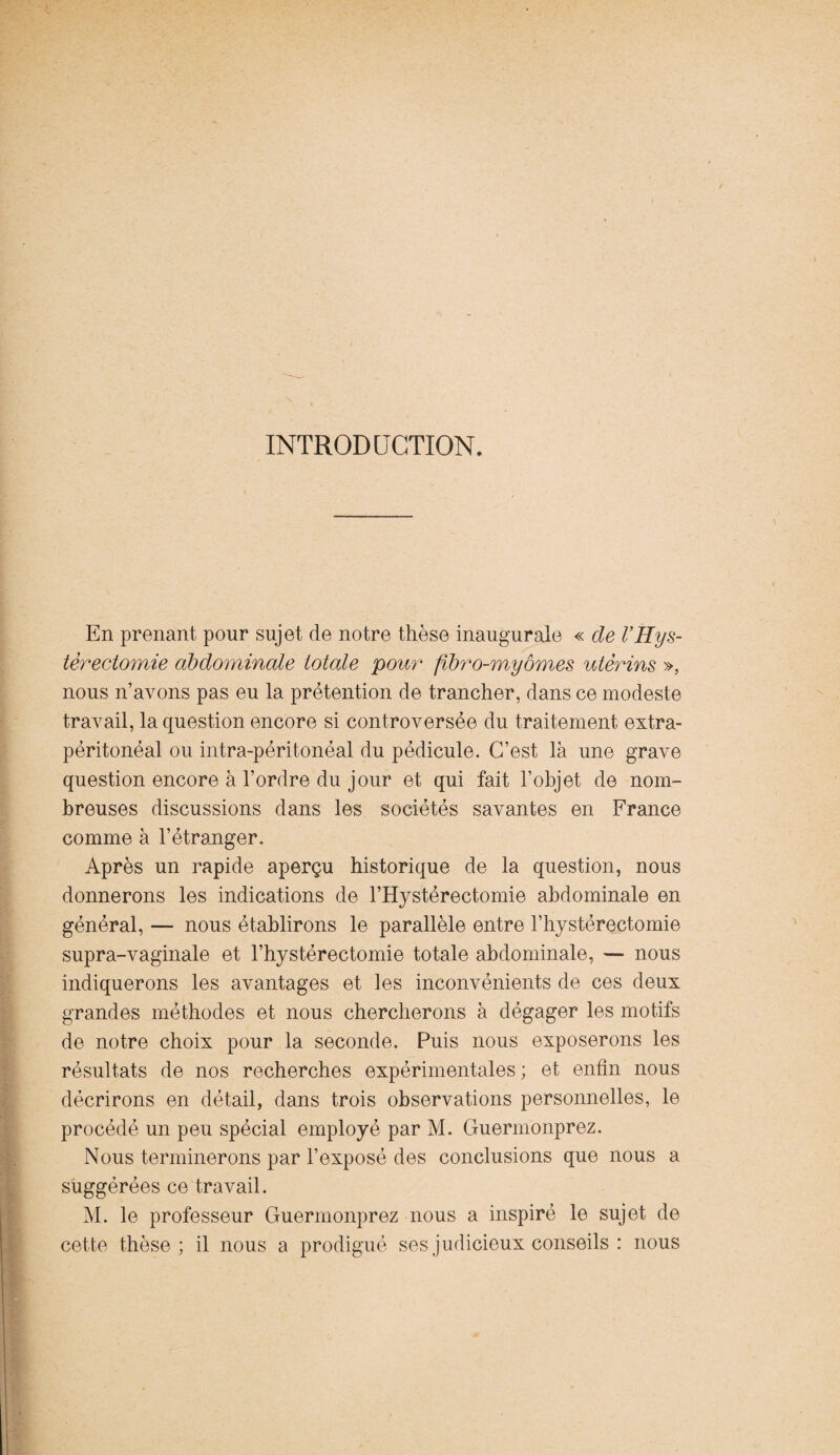 INTRODUCTION. En prenant pour sujet de notre thèse inaugurale « de VHys¬ térectomie abdominale totale pour fibro-myômes utérins », nous n’avons pas eu la prétention de trancher, dans ce modeste travail, la question encore si controversée du traitement extra- péritonéal ou intra-péritonéal du pédicule. C’est là une grave question encore à l’ordre du jour et qui fait l’objet de nom¬ breuses discussions dans les sociétés savantes en France comme à l’étranger. Après un rapide aperçu historique de la question, nous donnerons les indications de l’Hystérectomie abdominale en général, — nous établirons le parallèle entre l’hystérectomie supra-vaginale et l’hystéréotomie totale abdominale, — nous indiquerons les avantages et les inconvénients de ces deux grandes méthodes et nous chercherons à dégager les motifs de notre choix pour la seconde. Puis nous exposerons les résultats de nos recherches expérimentales; et enfin nous décrirons en détail, dans trois observations personnelles, le procédé un peu spécial employé par M. Guermonprez. Nous terminerons par l’exposé des conclusions que nous a suggérées ce travail. M. le professeur Guermonprez nous a inspiré le sujet de cette thèse; il nous a prodigué ses judicieux conseils : nous