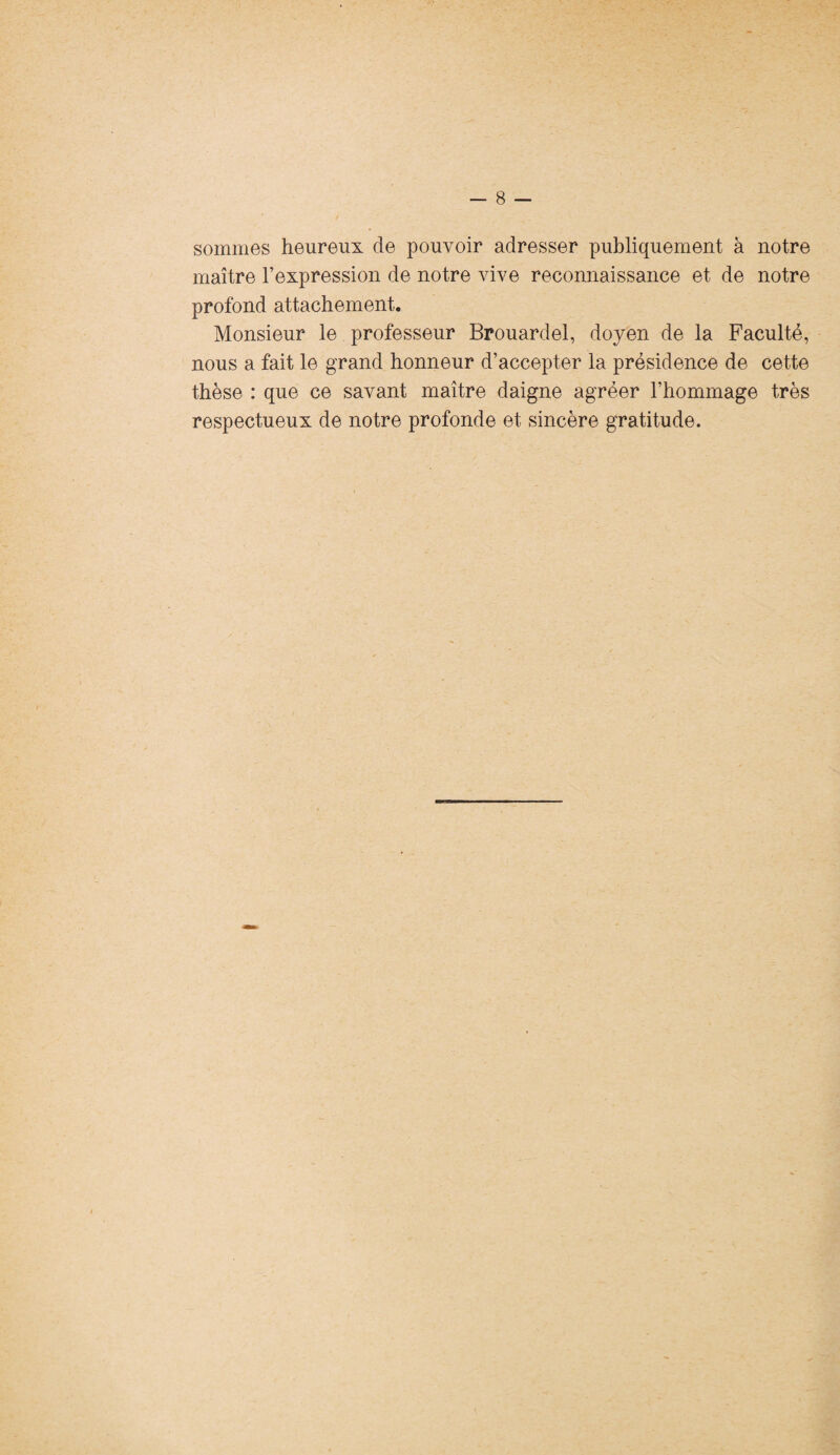 sommes heureux de pouvoir adresser publiquement à notre maître l’expression de notre vive reconnaissance et de notre profond attachement. Monsieur le professeur Brouardel, doyen de la Faculté, nous a fait le grand honneur d’accepter la présidence de cette thèse : que ce savant maître daigne agréer l’hommage très respectueux de notre profonde et sincère gratitude.