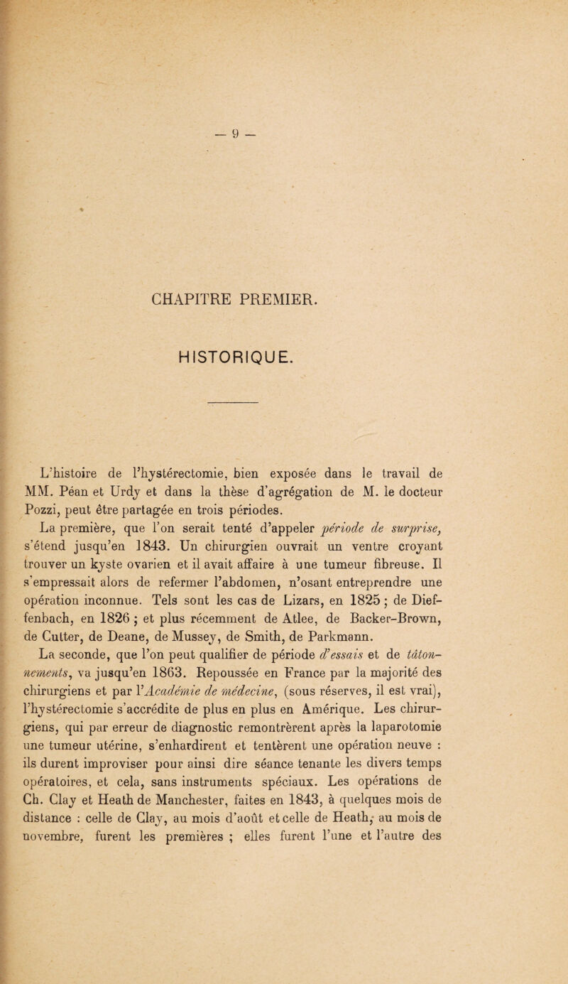 CHAPITRE PREMIER. HISTORIQUE. L’histoire de l’hystérectomie, bien exposée dans le travail de MM. Péan et Urdy et dans la thèse d’agrégation de M. le docteur Pozzi, peut être partagée en trois périodes. La première, que l’on serait tenté d’appeler période de surprise, s’étend jusqu’en 1843. Un chirurgien ouvrait un ventre croyaut trouver un kyste ovarien et il avait affaire à une tumeur fibreuse. Il s’empressait alors de refermer l’abdomen, n’osant entreprendre une opération inconnue. Tels sont les cas de Lizars, en 1825 ; de Dief- fenbach, en 1826 ; et plus récemment de Atlee, de Backer-Brown, de Cutter, de Deane, de Mussey, de Smith, de Parkmann. La seconde, que Ton peut qualifier de période d’essais et de tâton¬ nements, va jusqu’en 1863. Repoussée en France par la majorité des chirurgiens et par T Académie de médecine, (sous réserves, il est vrai), Thystéréotomie s’accrédite de plus en plus en Amérique. Les chirur¬ giens, qui par erreur de diagnostic remontrèrent après la laparotomie une tumeur utérine, s’enhardirent et tentèrent une opération neuve : ils durent improviser pour ainsi dire séance tenante les divers temps opératoires, et cela, sans instruments spéciaux. Les opérations de Ch. Clay et Heath de Manchester, faites en 1843, à quelques mois de distance : celle de Clay, au mois d’août et celle de Heath,* au mois de novembre, furent les premières ; elles furent l’une et l’autre des