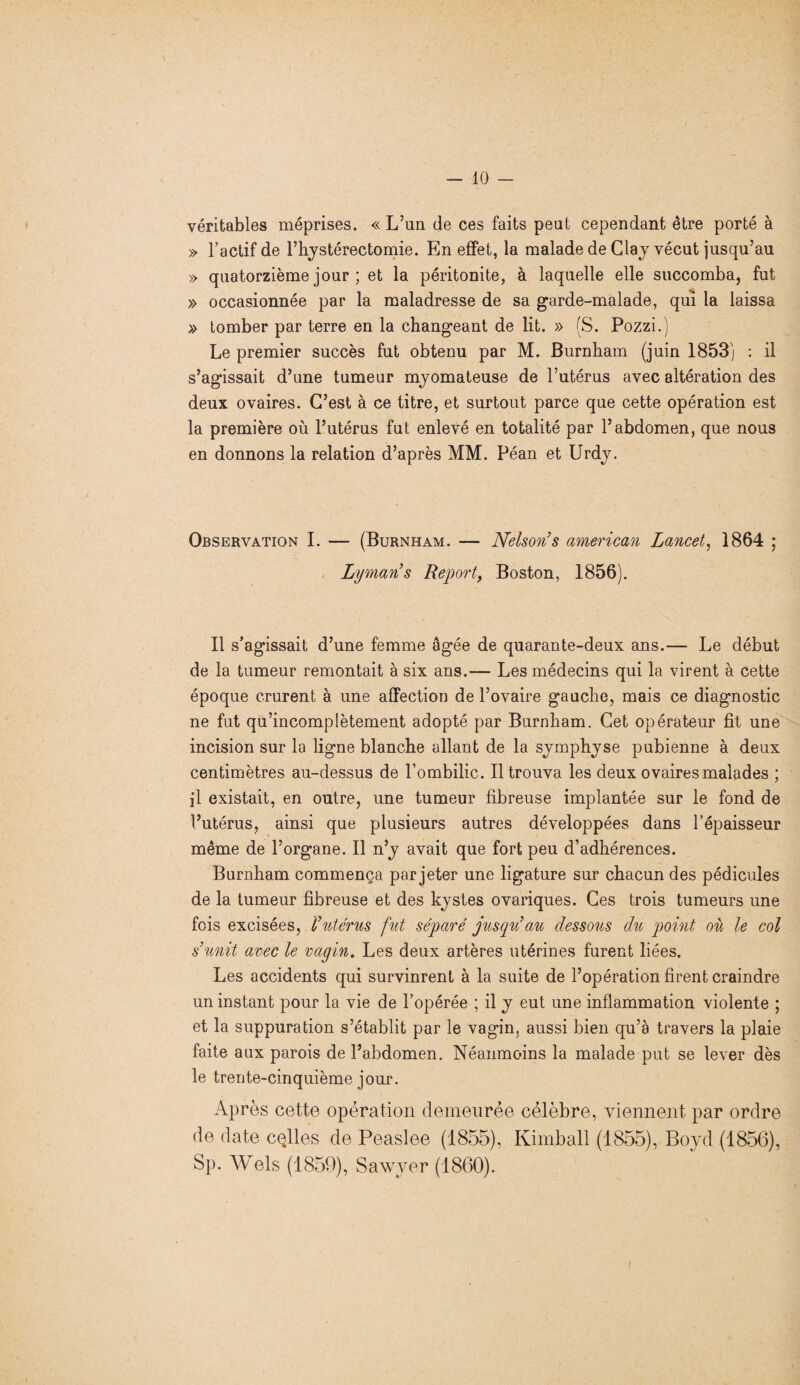 véritables méprises. « L’un de ces faits peut cependant être porté à » l’actif de l’hystérectomie. En effet, la malade de Clay vécut jusqu’au » quatorzième jour ; et la péritonite, à laquelle elle succomba, fut » occasionnée par la maladresse de sa garde-malade, qui la laissa » tomber par terre en la changeant de lit. » (S. Pozzi.) Le premier succès fut obtenu par M. Burnham (juin 1853) : il s’agissait d’une tumeur mjomateuse de l’utérus avec altération des deux ovaires. C’est à ce titre, et surtout parce que cette opération est la première où l’utérus fut enlevé en totalité par l’abdomen, que nous en donnons la relation d’après MM. Péan et Urdy. Observation I. — (Burnham. — Nelson’s american Lancet, 1864 ; Lyman’s Report, Boston, 1856). Il s’agissait d’une femme âgée de quarante-deux ans.— Le début de la tumeur remontait à six ans.— Les médecins qui la virent à cette époque crurent à une affection de l’ovaire gauche, mais ce diagnostic ne fut qu’incomplètement adopté par Burnham. Cet opérateur fit une incision sur la ligne blanche allant de la symphyse pubienne à deux centimètres au-dessus de l’ombilic. Il trouva les deux ovaires malades ; il existait, en outre, une tumeur fibreuse implantée sur le fond de l’utérus, ainsi que plusieurs autres développées dans l’épaisseur même de l’organe. Il n’y avait que fort peu d’adhérences. Burnham commença par jeter une ligature sur chacun des pédicules de la tumeur fibreuse et des kystes ovariques. Ces trois tumeurs une fois excisées, l’utérus fut séparé jusqu’au dessous du point où le col s’unit avec le vagin. Les deux artères utérines furent liées. Les accidents qui survinrent à la suite de l’opération firent craindre un instant pour la vie de l’opérée ; il y eut une inflammation violente ; et la suppuration s’établit par le vagin, aussi bien qu’à travers la plaie faite aux parois de l’abdomen. Néanmoins la malade put se lever dès le trente-cinquième jour. Après cette opération demeurée célèbre, viennent par ordre de date cqlles de Peaslee (1855), Kimball (1855), Boyd (1856), Sp. Wels (1859), Sawyer (1860).