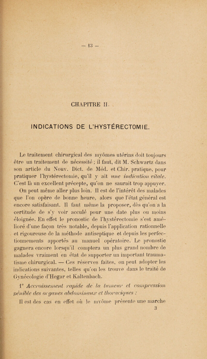 CHAPITRE II. INDICATIONS DE L’HYSTÉRECTOMIE. Le traitement chirurgical des myômes utérins doit toujours être un traitement de nécessité ; il faut, dit M. Schwartz dans son article du Nouv. Dict. de Méd. et Chir. pratique, pour pratiquer l’hystérectomie, qu’il y ait une indication vitale. C’est là un excellent précepte, qu’on ne saurait trop appuyer. On peut même aller plus loin. Il est de l’intérêt des malades que l’on opère de bonne heure, alors que l’état général est encore satisfaisant. Il faut même la proposer, dès qu’on a la certitude de s’y voir acculé pour une date plus ou moins éloignée. En effet le pronostic de l’hystérectomie s’est, amé¬ lioré d’une façon très notable, depuis l’application rationnelle et rigoureuse de la méthode antiseptique et depuis les perfec¬ tionnements apportés au manuel opératoire. Le pronostic gagnera encore lorsqu’il comptera un plus grand nombre de malades vraiment en état de supporter un important trauma¬ tisme chirurgical. — Ces réserves faites, on peut adopter les indications suivantes, telles qu’on les trouve dans le traité de Gynécologie d’Hegar et Kaltenbach. 1° Accroissement rapide de la tumeur et compression pénible des organes abdominaux et thoraciques : Il est des cas en effet où le myôme présente une marche 3