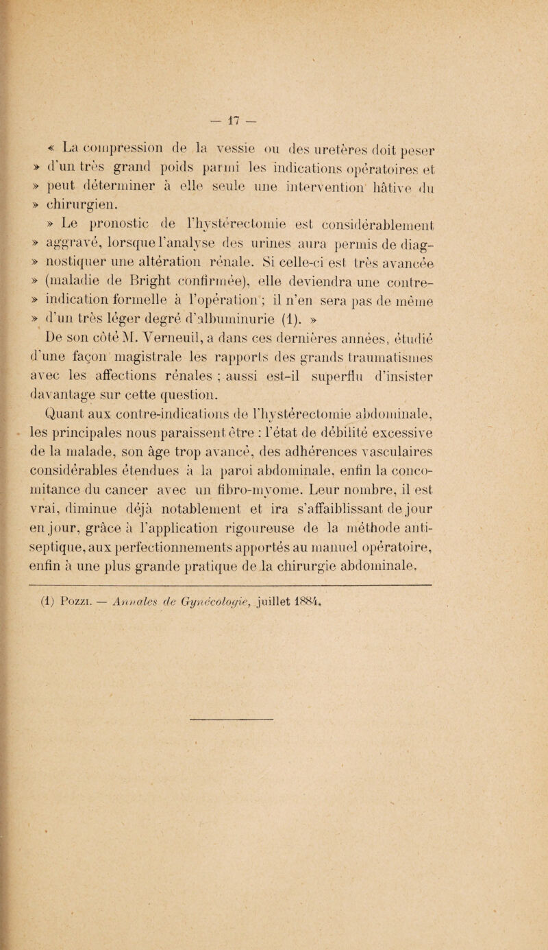 I — 17 — « La compression de la vessie ou des uretères doit peser » d'un très grand poids parmi les indications opératoires et » peut déterminer à elle seule une intervention hâtive du » chirurgien. » Le pronostic de Y hystérectomie est considérablement » aggravé, lorsque l'analyse des urines aura permis de diag- » nostiquer une altération rénale. Si celle-ci est très avancée » (maladie de Bright confirmée), elle deviendra une contre- » indication formelle à l’opération ; il n’en sera pas de meme » d’un très léger degré d’albuminurie (1). » De son côtéM. Yerneuil, a dans ces dernières années, étudié d'une façon magistrale les rapports des grands traumatismes avec les affections rénales ; aussi est-il superflu d’insister davantage sur cette question. Quant aux contre-indications de rhystéreetornie abdominale, les principales nous paraissent être : l’état de débilité excessive de la malade, son âge trop avancé, des adhérences vasculaires considérables étendues à la paroi abdominale, enfin la conco¬ mitance du cancer avec un fibro-mvome. Leur nombre, il est «y ' vrai, diminue déjà notablement et ira s’affaiblissant de jour en jour, grâce à l’application rigoureuse de la méthode anti¬ septique, aux perfectionnements apportés au manuel opératoire, enfin à une plus grande pratique de la chirurgie abdominale. (1) Pozzi. — Annales de Gynécologie, juillet 1884.