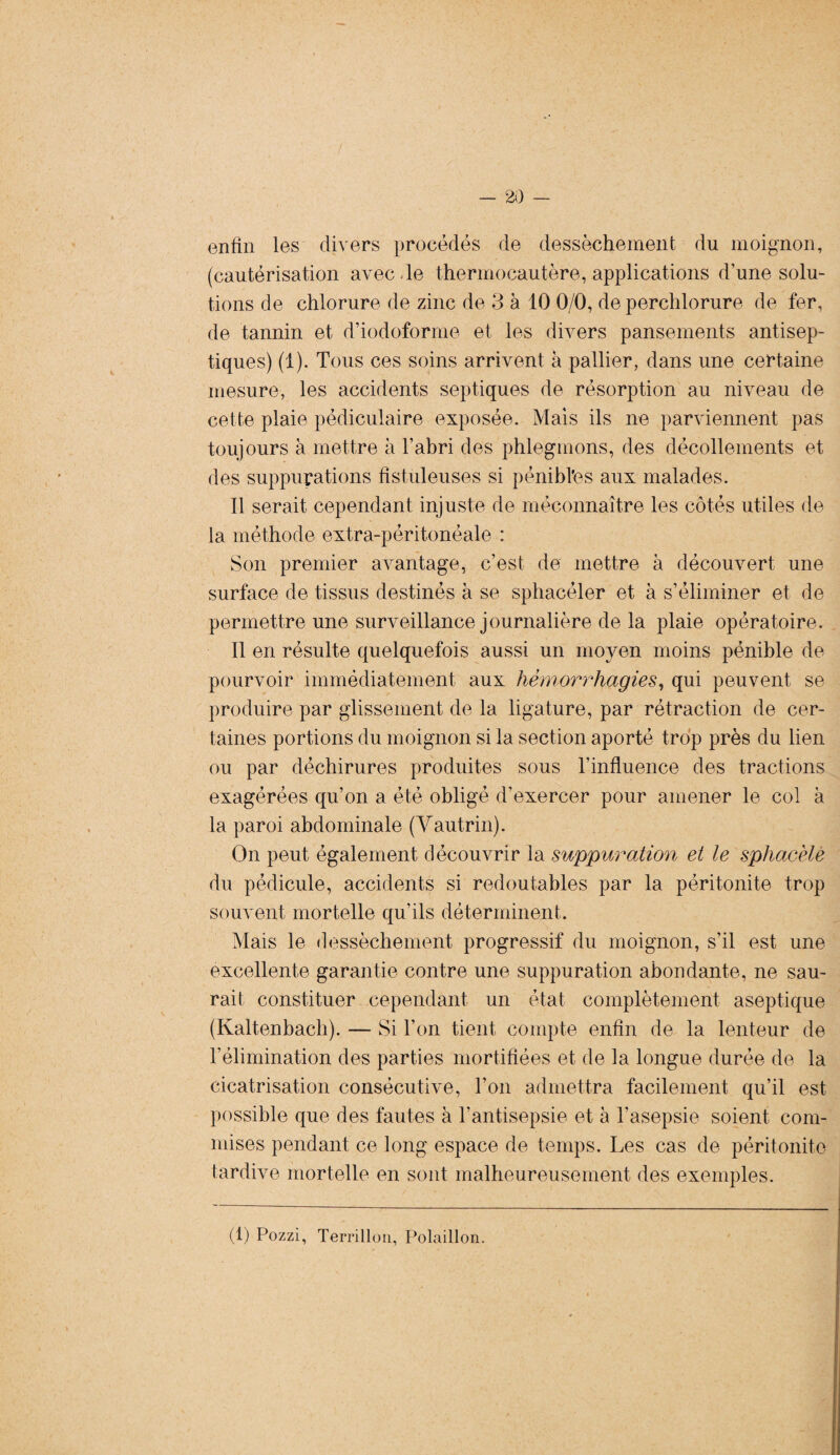 enfin les divers procédés de dessèchement du moignon, (cautérisation avec Je thermocautère, applications d’une solu¬ tions de chlorure de zinc de 3 à 10 0/0, de perchlorure de fer, de tannin et d’iodoforme et les divers pansements antisep¬ tiques) (1). Tous ces soins arrivent à pallier, dans une certaine mesure, les accidents septiques de résorption au niveau de cette plaie pédiculaire exposée. Mais ils ne parviennent pas toujours à mettre à l’abri des phlegmons, des décollements et des suppurations fistuleuses si pénihl’es aux malades. Il serait cependant injuste de méconnaître les côtés utiles de la méthode extra-péritonéale : Son premier avantage, c’est de mettre à découvert une surface de tissus destinés à se sphacéler et à s’éliminer et de permettre une surveillance journalière de la plaie opératoire. Il en résulte quelquefois aussi un moyen moins pénible de pourvoir immédiatement aux hémorrhagies, qui peuvent se produire par glissement de la ligature, par rétraction de cer¬ taines portions du moignon si la section aporté trop près du lien ou par déchirures produites sous l'influence des tractions exagérées qu’on a été obligé d’exercer pour amener le col à la paroi abdominale (Vautrin). On peut également découvrir la suppuration et le sphacèle du pédicule, accidents si redoutables par la péritonite trop souvent mortelle qu’ils déterminent. Mais le dessèchement progressif du moignon, s’il est une excellente garantie contre une suppuration abondante, ne sau¬ rait constituer cependant un état complètement aseptique (Kaltenbach). — Si Ton tient compte enfin de la lenteur de l’élimination des parties mortifiées et de la longue durée de la cicatrisation consécutive, l’on admettra facilement qu’il est possible que des fautes à l’antisepsie et à l’asepsie soient com¬ mises pendant ce long espace de temps. Les cas de péritonite tardive mortelle en sont malheureusement des exemples. (1) Pozzi, Terrillou, Polaillon.