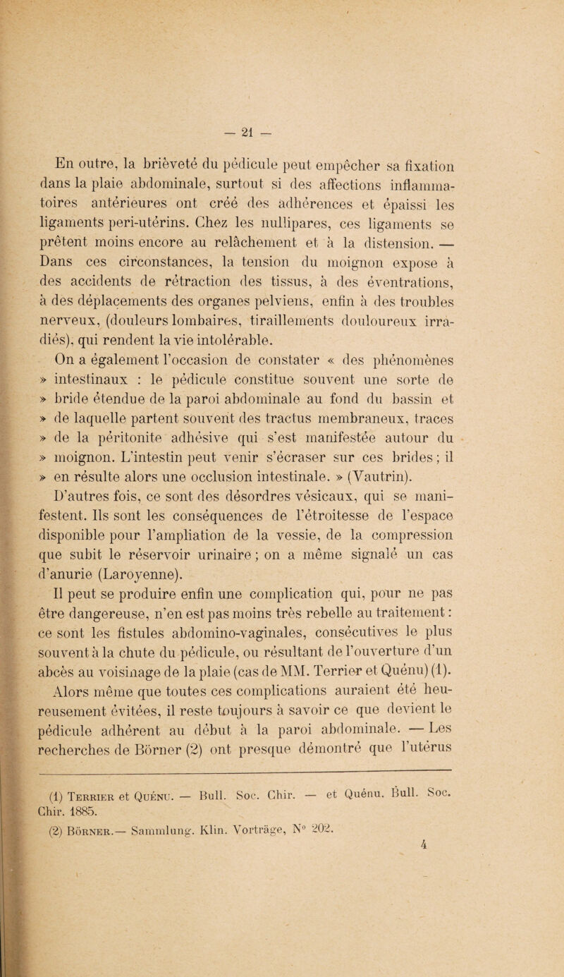 En outre, la brièveté du pédicule peut empêcher sa fixation dans la plaie abdominale, surtout si des affections inflamma¬ toires antérieures ont créé des adhérences et épaissi les ligaments peri-utérins. Chez les nullipares, ces ligaments se prêtent moins encore au relâchement et à la distension. — Dans ces circonstances, la tension du moignon expose à des accidents de rétraction des tissus, à des éventrations, à des déplacements des organes pelviens, enfin à des troubles nerveux, (douleurs lombaires, tiraillements douloureux irra¬ diés), qui rendent la vie intolérable. On a également l’occasion de constater « des phénomènes » intestinaux : le pédicule constitue souvent une sorte de » bride étendue de la paroi abdominale au fond du bassin et » de laquelle partent souvent des tractus membraneux, traces » de la péritonite adhésive qui s’est manifestée autour du » moignon. L’intestin peut venir s’écraser sur ces brides ; il » en résulte alors une occlusion intestinale. » (Vautrin). D’autres fois, ce sont des désordres vésicaux, qui se mani¬ festent. Ils sont les conséquences de l’étroitesse de l’espace disponible pour l’ampliation de la vessie, de la compression que subit le réservoir urinaire ; on a même signalé un cas d’anurie (Larojenne). Il peut se produire enfin une complication qui, pour ne pas être dangereuse, n’en est pas moins très rebelle au traitement : ce sont les fistules abdomino-vaginales, consécutives le plus souvent à la chute du pédicule, ou résultant de l’ouverture d’un abcès au voisinage de la plaie (cas de MM. Terrier et Quénu) (1). Alors même que toutes ces complications auraient été heu¬ reusement évitées, il reste toujours à savoir ce que devient le pédicule adhérent au début à la paroi abdominale. — Les recherches de Borner (2) ont presque démontré que l’utérus (1) Terrier et Quénu. — Bull. Soc. Ctur. — et Quénu. Bull. Soc. Chir. 1885. (2) Borner.— Sammlung. Klin. Yortrâge, N° 202. 4