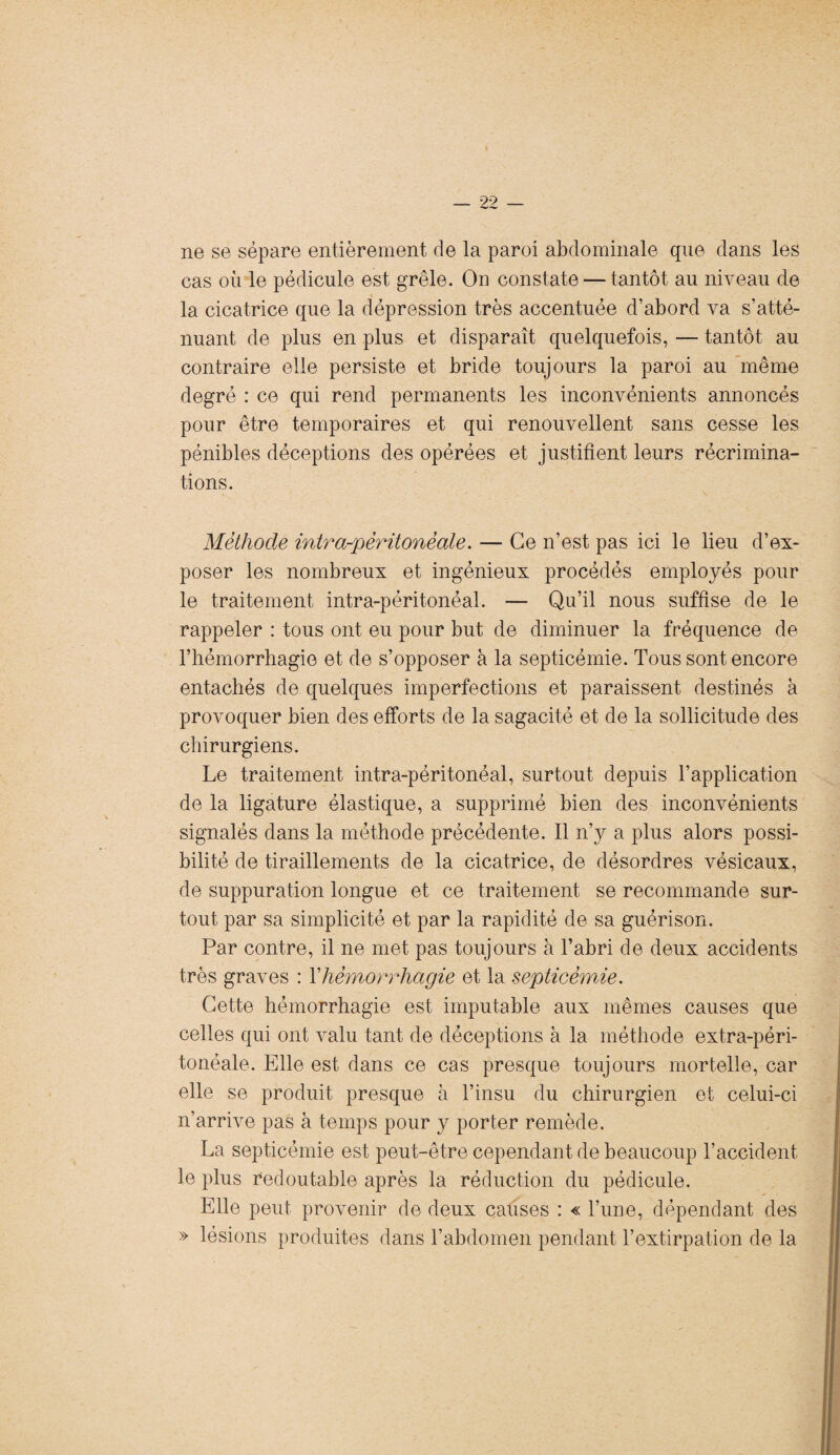 ne se sépare entièrement de la paroi abdominale que dans les cas où le pédicule est grêle. On constate — tantôt au niveau de la cicatrice que la dépression très accentuée d’abord va s’atté¬ nuant de plus en plus et disparaît quelquefois, — tantôt au contraire elle persiste et bride toujours la paroi au même degré : ce qui rend permanents les inconvénients annoncés pour être temporaires et qui renouvellent sans cesse les pénibles déceptions des opérées et justifient leurs récrimina¬ tions. Méthode intra-péritonéale. — Ce n’est pas ici le lieu d’ex¬ poser les nombreux et ingénieux procédés employés pour le traitement intra-péritonéal. — Qu’il nous suffise de le rappeler : tous ont eu pour but de diminuer la fréquence de l’hémorrhagie et de s’opposer à la septicémie. Tous sont encore entachés de quelques imperfections et paraissent destinés à provoquer bien des efforts de la sagacité et de la sollicitude des chirurgiens. Le traitement intra-péritonéal, surtout depuis l’application de la ligature élastique, a supprimé bien des inconvénients signalés dans la méthode précédente. Il n’y a plus alors possi¬ bilité de tiraillements de la cicatrice, de désordres vésicaux, de suppuration longue et ce traitement se recommande sur¬ tout par sa simplicité et par la rapidité de sa guérison. Par contre, il ne met pas toujours à l’abri de deux accidents très graves : Y hémorrhagie et la septicémie. Cette hémorrhagie est imputable aux mêmes causes que celles qui ont valu tant de déceptions à la méthode extra-péri¬ tonéale. Elle est dans ce cas presque toujours mortelle, car elle se produit presque à l’insu du chirurgien et celui-ci n’arrive pas à temps pour y porter remède. La septicémie est peut-être cependant de beaucoup l’accident le plus redoutable après la réduction du pédicule. Elle peut provenir de deux causes : « l’une, dépendant des » lésions produites dans l’abdomen pendant l’extirpation de la