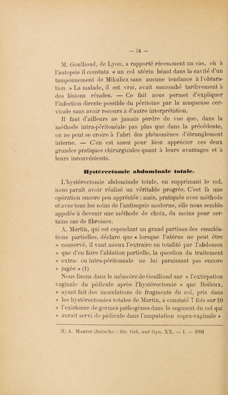 M. Goullioud, de Lyon, a rapporté récemment un cas, où à l’autopsie il constata « un col utérin béant dans la cavité d’un tamponnement de Mikulicz sans aucune tendance à l’obtura¬ tion. » La malade, il est vrai, avait succombé tardivement à des lésions rénales. — Ce fait nous permet d’expliquer l’infection directe possible du péritoine par la muqueuse cer¬ vicale sans avoir recours à d’autre interprétation. Il faut d’ailleurs ne jamais perdre de vue que, dans la méthode intra-péritonéale pas plus que dans la précédente, on ne peut se croire à l’abri des phénomènes d’étranglement interne. — C’en est assez pour bien apprécier ces deux grandes pratiques chirurgicales quant à leurs avantages et à leurs inconvénients. Hystérectomie abdominale totale. L’hvstérectomie abdominale totale, en supprimant le col, nous paraît avoir réalisé un véritable progrès. C’est là une opération encore peu appréciée ; mais, pratiquée avec méthode et avec tous les soins de l’antisepsie moderne, elle nous semble appelée à devenir une méthode de choix, du moins pour cer¬ tains cas de fibromes. A. Martin, qui est cependant un grand partisan des énucléa¬ tions partielles, déclare que « lorsque l’utérus ne peut être » conservé, il vaut mieux l’extraire en totalité par l’abdomen » que d’en faire l’ablation partielle, la question du traitement » extra- ou intra-péritonéale ne lui paraissant pas encore » jugée » (1) Nous lisons dans le mémoire de Goullioud sur « l’extirpation -vaginale du pédicule après l’hystérectomie » que Boileux, » ayant fait des inoculations de fragments du col, pris dans » les hystérectomies totales de Martin, a constaté 7 fois sur 10 » l’existence de germes pathogènes dans le segment du col qui » aurait servi de pédicule dans l’amputation supra-vaginale » (1) A. Martin (Zeitschr. : fur. Geb. und Gyn. XX. — I. — 1891