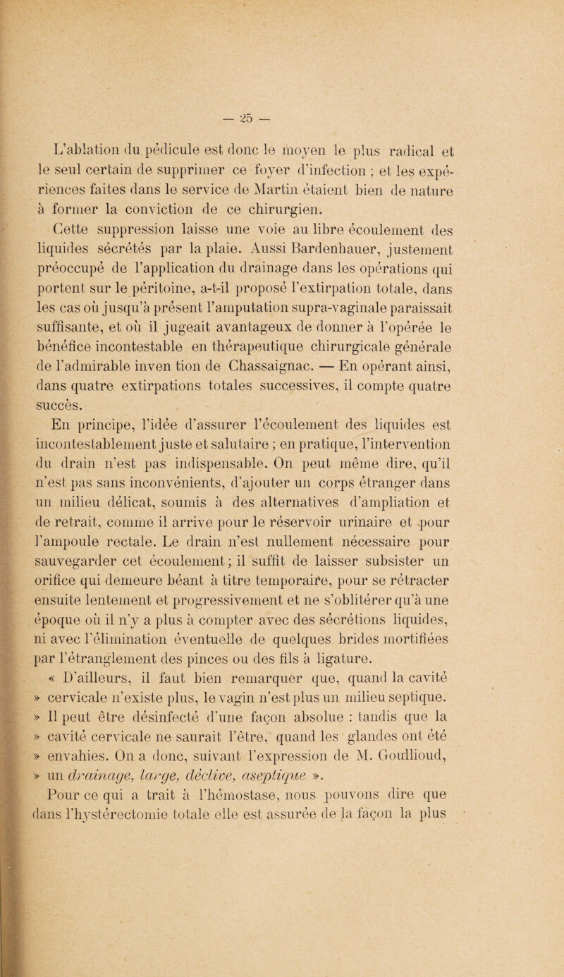 L’ablation du pédicule est donc le moyen le plus radical et le seul certain de supprimer ce foyer d’infection ; et les expé¬ riences faites dans le service de Martin étaient bien de nature à former la conviction de ce chirurgien. Cette suppression laisse une voie au libre écoulement des liquides sécrétés par la plaie. Aussi Rardenhauer, justement préoccupé de l’application du drainage dans les opérations qui portent sur le péritoine, a-t-il proposé l’extirpation totale, dans les cas où jusqu’à présent l’amputation supra-vaginale paraissait suffisante, et où il jugeait avantageux de donner à l’opérée le bénéfice incontestable en thérapeutique chirurgicale générale de l'admirable inven tion de Chassaignac. — En opérant ainsi, dans quatre extirpations totales successives, il compte quatre succès. En principe, l’idée d’assurer l’écoulement des liquides est incontestablement juste et salutaire ; en pratique, l’intervention du drain n’est pas indispensable. On peut même dire, qu’il n’est pas sans inconvénients, d’ajouter un corps étranger dans un milieu délicat, soumis à des alternatives d’ampliation et de retrait, comme il arrive pour le réservoir urinaire et pour l’ampoule rectale. Le drain n’est nullement nécessaire pour sauvegarder cet écoulement; il suffit de laisser subsister un orifice qui demeure béant à titre temporaire, pour se rétracter ensuite lentement et progressivement et ne s’oblitérer qu’à une époque où il n’y a plus à compter avec des sécrétions liquides, ni avec Lélimination éventuelle de quelques brides mortifiées par l’étranglement des pinces ou des fils à ligature. « D'ailleurs, il faut bien remarquer que, quand la cavité » cervicale n’existe plus, le vagin n’est plus un milieu septique. » 11 peut être désinfecté d’une façon absolue : tandis que la » cavité cervicale ne saurait l’être, quand les glandes ont été » envahies. On a donc, suivant l’expression de M. Goullioud, » un drainage, large, déclive, aseptique ». Pour ce qui a trait à l’hémostase, nous pouvons dire que dans l’hystérectomie totale elle est assurée de la façon la plus