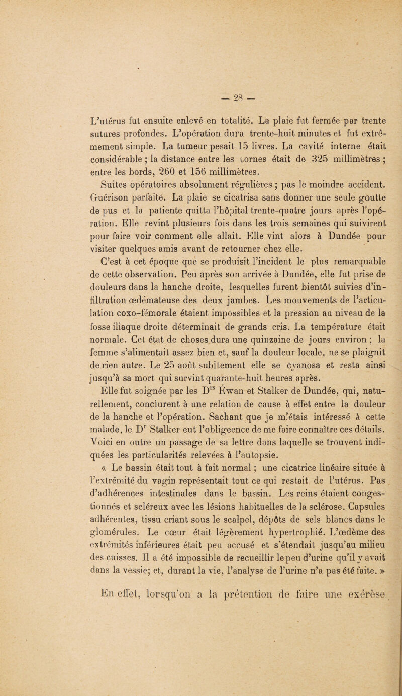 L’utérus fut ensuite enlevé en totalité. La plaie fut fermée par trente sutures profondes. L’opération dura trente-huit minutes et fut extrê¬ mement simple. La tumeur pesait 15 livres. La cavité interne était considérable ; la distance entre les tornes était de 325 millimètres ; entre les bords. 260 et 156 millimètres. Suites opératoires absolument régulières ; pas le moindre accident. Guérison parfaite. La plaie se cicatrisa sans donner une seule goutte de pus et la patiente quitta l’hôpital trente-quatre jours après l’opé¬ ration. Elle revint plusieurs fois dans les trois semaines qui suivirent pour faire voir comment elle allait. Elle vint alors à Dundée pour visiter quelques amis avant de retourner chez elle. C’est à cet époque que se produisit l’incident le plus remarquable de cette observation. Peu après son arrivée à Dundée, elle fut prise de douleurs dans la hanche droite, lesquelles furent bientôt suivies d’in¬ filtration œdémateuse des deux jambes. Les mouvements de l’articu¬ lation coxo-fémorale étaient impossibles et la pression au niveau de la fosse iliaque droite déterminait de grands cris. La température était normale. Cet état de choses dura une quinzaine de jours environ ; la femme s’alimentait assez bien et, sauf la douleur locale, ne se plaignit de rien autre. Le 25 août subitement elle se cyanosa et resta ainsi jusqu’à sa mort qui survint quarante-huit heures après. r Elle fut soignée par les D1S Ewan et Stalker de Dundée, qui, natu¬ rellement, conclurent à une relation de cause à effet entre la douleur de la hanche et l’opération. Sachant que je m’étais intéressé à cette malade, le Dr Stalker eut l’obligeence de me faire connaître ces détails. Voici en outre un passage de sa lettre dans laquelle se trouvent indi¬ quées les particularités relevées à l’autopsie. Le bassin était tout à fait normal ; une cicatrice linéaire située à l’extrémité du vagin représentait tout ce qui restait de l’utérus. Pas d’adhérences intestinales dans le bassin. Les reins étaient conges¬ tionnés et scléreux avec les lésions habituelles de la sclérose. Capsules adhérentes, tissu criant sous le scalpel, dépôts de sels blancs dans le glomérules. Le cœur était légèrement hypertrophié. L’œdème des extrémités inférieures était peu accusé et s’étendait jusqu’au milieu des cuisses. Il a été impossible de recueillir le peu d’urine qu’il y avait dans la vessie; et, durant la vie, l’analyse de l’urine n’a pas été faite. » En effet, lorsqu’on a la prétention de faire une exérèse