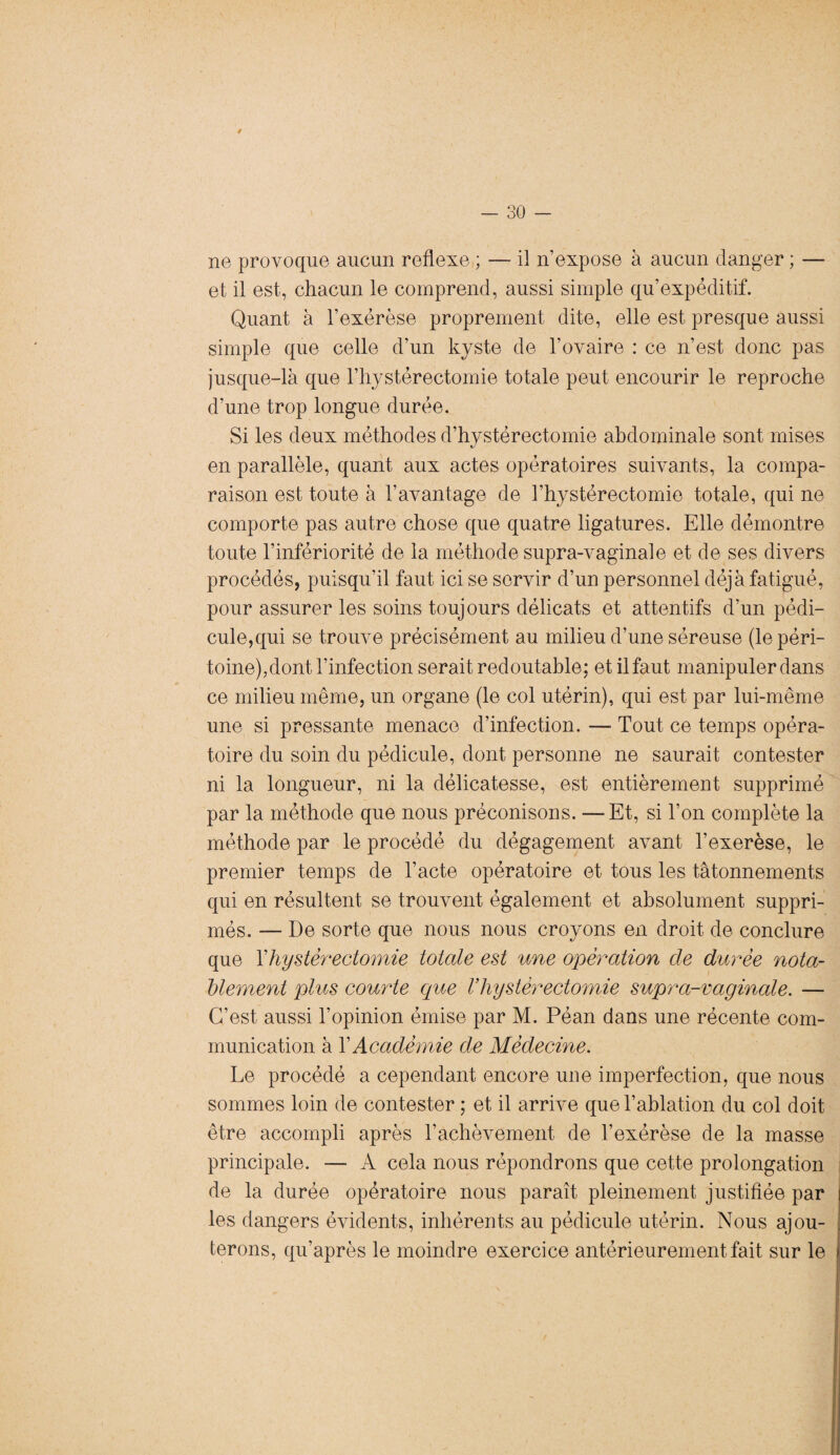 * - 30 - ne provoque aucun reflexe ; — il n’expose à aucun danger ; — et il est, chacun le comprend, aussi simple qu’expéditif. Quant à l’exérèse proprement dite, elle est presque aussi simple que celle d’un kyste de l’ovaire : ce n’est donc pas jusque-là que l’hystérectomie totale peut encourir le reproche d’une trop longue durée. Si les deux méthodes d’hystérectomie abdominale sont mises en parallèle, quant aux actes opératoires suivants, la compa¬ raison est toute à l'avantage de l’hystérectomie totale, qui ne comporte pas autre chose que quatre ligatures. Elle démontre toute l’infériorité de la méthode supra-vaginale et de ses divers procédés, puisqu’il faut ici se servir d’un personnel déjà fatigué, pour assurer les soins toujours délicats et attentifs d’un pédi¬ cule,qui se trouve précisément au milieu d’une séreuse (le péri¬ toine),dont l’infection serait redoutable; et il faut manipuler dans ce milieu même, un organe (le col utérin), qui est par lui-même une si pressante menace d’infection. — Tout ce temps opéra¬ toire du soin du pédicule, dont personne ne saurait contester ni la longueur, ni la délicatesse, est entièrement supprimé par la méthode que nous préconisons. — Et, si l’on complète la méthode par le procédé du dégagement avant l’exerèse, le premier temps de l’acte opératoire et tous les tâtonnements qui en résultent se trouvent également et absolument suppri¬ més. — De sorte que nous nous croyons en droit de conclure que l’hystérectomie totale est une operation cle durée nota¬ blement plus courte que Vhystérectomie supra-vaginale. — C’est aussi l’opinion émise par M. Péan dans une récente com¬ munication à Y Académie de Médecine. Le procédé a cependant encore une imperfection, que nous sommes loin de contester ; et il arrive que l’ablation du col doit être accompli après l’achèvement de l’exérèse de la masse principale. — A cela nous répondrons que cette prolongation de la durée opératoire nous paraît pleinement justifiée par les dangers évidents, inhérents au pédicule utérin. Nous ajou¬ terons, qu’après le moindre exercice antérieurement fait sur le