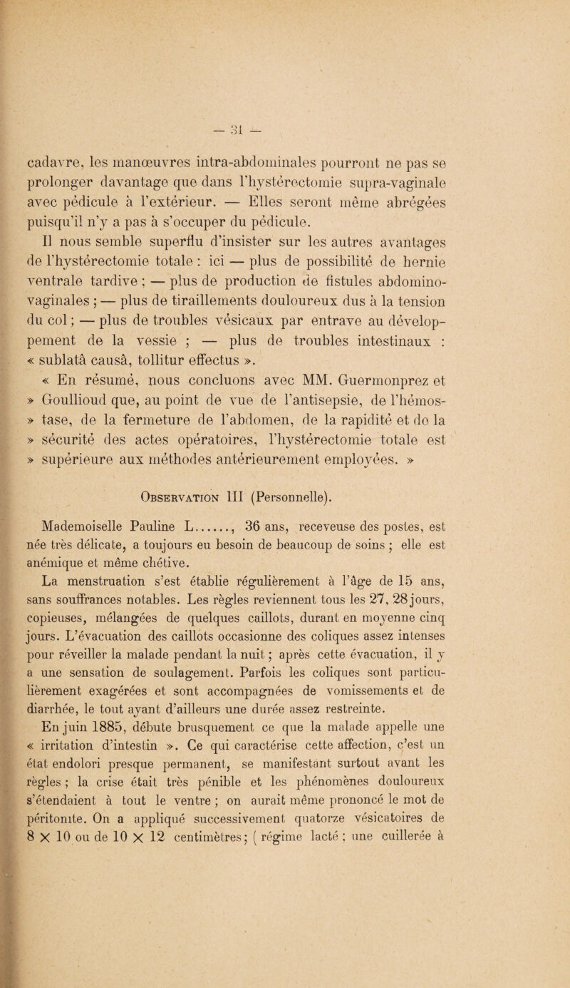 cadavre, les manœuvres intra-abdominales pourront ne pas se prolonger davantage que dans l’bystérectomie supra-vaginale avec pédicule à l’extérieur. — Elles seront même abrégées puisqu’il n’y a pas à s’occuper du pédicule. Il nous semble superflu d’insister sur les autres avantages de l’hystérectomie totale : ici — plus de possibilité de hernie ventrale tardive ; — plus de production de fistules abdomino- vaginales ; — plus de tiraillements douloureux dus à la tension du col ; — plus de troubles vésicaux par entrave au dévelop¬ pement de la vessie ; — plus de troubles intestinaux : « sublatâ causa, tollitur effectus ». « En résumé, nous concluons avec MM. Guermonprez et » Goullioud que, au point de vue de l’antisepsie, de l’hémos- » tase, de la fermeture de l’abdomen, de la rapidité et de la » sécurité des actes opératoires, l’hystérectomie totale est » supérieure aux méthodes antérieurement employées. » Observation III (Personnelle). Mademoiselle Pauline L., 36 ans, receveuse des postes, est née très délicate, a toujours eu besoin de beaucoup de soins ; elle est anémique et même chétive. La menstruation s’est établie régulièrement à Page de 15 ans, sans souffrances notables. Les règles reviennent tous les 27, 28 jours, copieuses, mélangées de quelques caillots, durant en moyenne cinq jours. L’évacuation des caillots occasionne des coliques assez intenses pour réveiller la malade pendant la nuit ; après cette évacuation, il y a une sensation de soulagement. Parfois les coliques sont particu¬ lièrement exagérées et sont accompagnées de vomissements et de diarrhée, le tout ayant d’ailleurs une durée assez restreinte. En juin 1885, débute brusquement ce que la malade appelle une « irritation d’intestin ». Ce qui caractérise cette affection, c’est un état endolori presque permanent, se manifestant surtout avant les règles ; la crise était très pénible et les phénomènes douloureux s’étendaient à tout le ventre ; on aurait même prononcé le mot de péritonite. On a appliqué successivement quatorze vésicatoires de 8 X 10 ou de 10 X 12 centimètres; ( régime lacté ; une cuillerée à