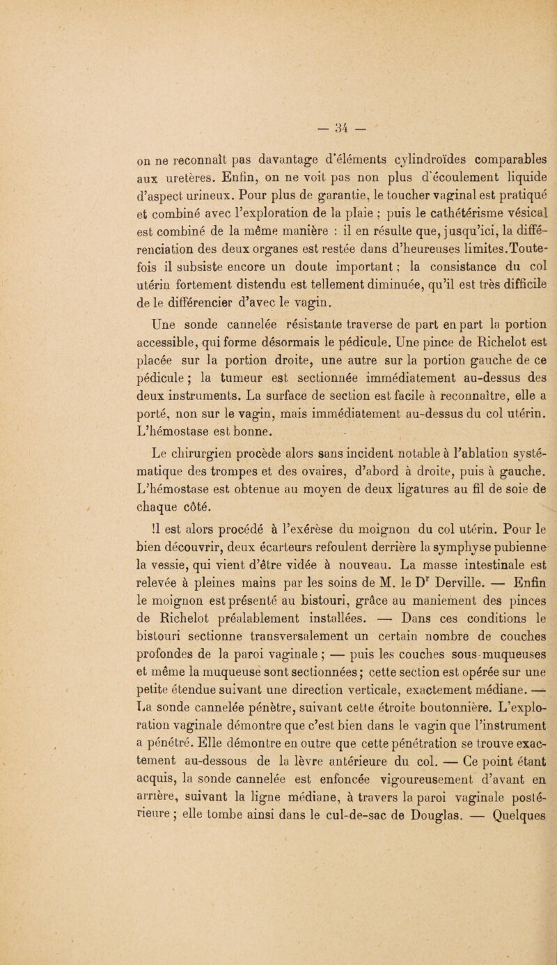 on ne reconnaît pas davantage d’éléments cylindroïdes comparables aux uretères. Enfin, on ne voit pas non plus d'écoulement liquide d’aspect urineux. Pour plus de garantie, le toucher vaginal est pratiqué et combiné avec l’exploration de la plaie ; puis le cathétérisme vésical est combiné de la même manière : il en résulte que, jusqu’ici, la diffé¬ renciation des deux organes est restée dans d’heureuses limites.Toute¬ fois il subsiste encore un doute important ; la consistance du col utérin fortement distendu est tellement diminuée, qu’il est très difficile de le différencier d’avec le vagin. Une sonde cannelée résistante traverse de part en part la portion accessible, qui forme désormais le pédicule. Une pince de Richelot est placée sur la portion droite, une autre sur la portion gauche de ce pédicule ; la tumeur est sectionnée immédiatement au-dessus des deux instruments. La surface de section est facile à reconnaître, elle a porté, non sur le vagin, mais immédiatement au-dessus du col utérin. L’hémostase est bonne. Le chirurgien procède alors sans incident notable à l’ablation systé¬ matique des trompes et des ovaires, d’abord à droite, puis à gauche. L’hémostase est obtenue au moyen de deux ligatures au fil de soie de chaque côté. !1 est alors procédé à l’exérèse du moignon du col utérin. Pour le bien découvrir, deux écarteurs refoulent derrière la symphyse pubienne la vessie, qui vient d’être vidée à nouveau. La masse intestinale est relevée à pleines mains par les soins de M. le Dr Derville. — Enfin le moignon est présenté au bistouri, grâce au maniement des pinces de Richelot préalablement installées. — Dans ces conditions le bistouri sectionne transversalement un certain nombre de couches profondes de la paroi vaginale ; — puis les couches sous-muqueuses et même la muqueuse sont sectionnées ; cette section est opérée sur une petite étendue suivant une direction verticale, exactement médiane. —- La sonde cannelée pénètre, suivant cette étroite boutonnière. L’explo¬ ration vaginale démontre que c’est bien dans le vagin que l’instrument a pénétré. Elle démontre en outre que cette pénétration se trouve exac¬ tement au-dessous de la lèvre antérieure du col. — Ce point étant acquis, la sonde cannelée est enfoncée vigoureusement d’avant en arrière, suivant la ligne médiane, à travers la paroi vaginale posté¬ rieure ; elle tombe ainsi dans le cul-de-sac de Douglas. — Quelques