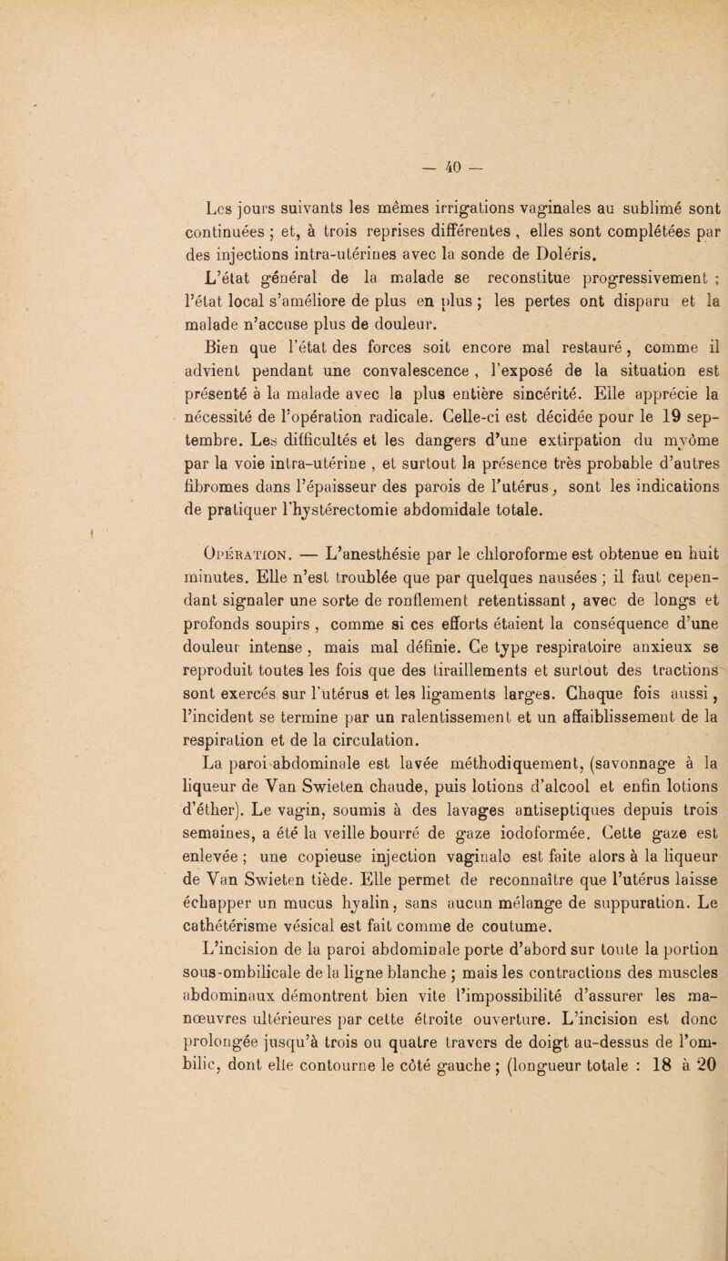 Les jours suivants les mêmes irrigations vaginales au sublimé sont continuées ; et, à trois reprises différentes , elles sont complétées par des injections intra-utérines avec la sonde de Doléris. L’état général de la malade se reconstitue progressivement ; l’état local s’améliore de plus en plus ; les pertes ont disparu et la malade n’accuse plus de douleur. Bien que l’état des forces soit encore mal restauré, comme il advient pendant une convalescence , l’exposé de la situation est présenté à la malade avec la plus entière sincérité. Elle apprécie la nécessité de l’opération radicale. Celle-ci est décidée pour le 19 sep¬ tembre. Les difficultés et les dangers d’une extirpation du mvôme par la voie intra-utérine , et surtout la présence très probable d’autres fibromes dans l’épaisseur des parois de l’utérus, sont les indications de pratiquer l'hjstérectomie abdomidale totale. Opération. — L’anesthésie par le chloroforme est obtenue en huit minutes. Elle n’est troublée que par quelques nausées ; il faut cepen¬ dant signaler une sorte de ronflement retentissant, avec de longs et profonds soupirs , comme si ces efforts étaient la conséquence d’une douleur intense , mais mal définie. Ce type respiratoire anxieux se reproduit toutes les fois que des tiraillements et surtout des tractions sont exercés sur l’utérus et les ligaments larges. Chaque fois aussi, l’incident se termine par un ralentissement et un affaiblissement de la respiration et de la circulation. La paroLabdominale est lavée méthodiquement, (savonnage à la liqueur de Van Swieten chaude, puis lotions d’alcool et enfin lotions d’éther). Le vagin, soumis à des lavages antiseptiques depuis trois semaines, a été la veille bourré de gaze iodoformée. Cette gaze est enlevée ; une copieuse injection vaginale est faite alors à la liqueur de Yan Swieten tiède. Elle permet de reconnaître que l’utérus laisse échapper un mucus Iryalin, sans aucun mélange de suppuration. Le cathétérisme vésical est fait comme de coutume. L’incision de la paroi abdominale porte d’abord sur toute la portion sous-ombilicale de la ligne blanche ; mais les contractions des muscles abdominaux démontrent bien vite l’impossibilité d’assurer les ma¬ nœuvres ultérieures par cette étroite ouverture. L’incision est donc prolongée jusqu’à trois ou quatre travers de doigt au-dessus de l’om¬ bilic, dont elle contourne le côté gauche ; (longueur totale : 18 à 20