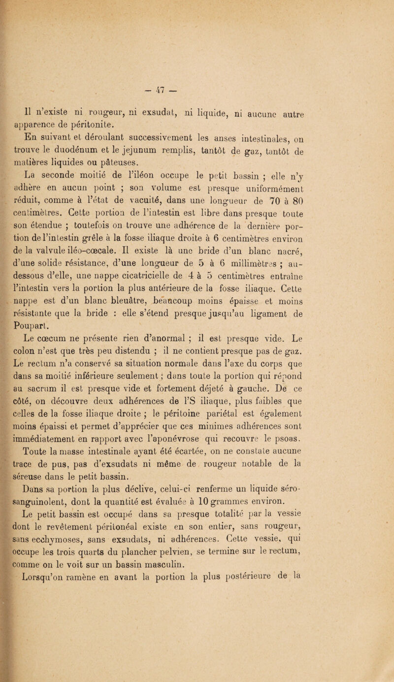 -kl — 11 n’existe ni rougeur, ni exsudât, ni liquide, ni aucune autre apparence de péritonite. En suivant et déroulant successivement les anses intestinales, on trouve le duodénum et le jéjunum remplis, tantôt de gaz, tantôt de matières liquides ou pâteuses. La seconde moitié de l’iléon occupe le petit bassin ; elle n’y adhère en aucun point ; son volume est presque uniformément réduit, comme à l’état de vacuité, dans une longueur de 70 à 80 centimètres. Cette portion de l’intestin est libre dans presque toute son étendue ; toutefois on trouve une adhérence de la dernière por¬ tion de l’intestin grêle à la fosse iliaque droite à 6 centimètres environ de la valvule iléo-cœcale. Il existe là une bride d’un blanc nacré, d’une solide résistance, d’une longueur de 5 à 6 millimètres ; au- dessous d’elle, une nappe cicatricielle de 4 à 5 centimètres entraîne l’intestin vers la portion la plus antérieure de la fosse iliaque. Cette nappe est d’un blanc bleuâtre, beaucoup moins épaisse et moins résistante que la bride : elle s’étend presque jusqu’au ligament de Poupart. Le cæcum ne présente rien d’anormal ; il est presque vide. Le colon n’est que très peu distendu ; il ne contient presque pas de gaz. Le rectum n’a conservé sa situation normale dans l’axe du corps que dans sa moitié inférieure seulement ; dans toute la portion qui répond au sacrum il est presque vide et fortement déjeté à gauche. De ce côté, on découvre deux adhérences de l’S iliaque, plus faibles que celles de la fosse iliaque droite ; le péritoine pariétal est également moins épaissi et permet d’apprécier que ces minimes adhérences sont immédiatement en rapport avec l’aponévrose qui recouvre le psoas. Toute la masse intestinale ayant été écartée, on ne constate aucune trace de pus, pas d’exsudats ni même de rougeur notable de la séreuse dans le petit bassin. Dans sa portion la plus déclive, celui-ci renferme un liquide séro- sanguinolent, dont la quantité est évaluée à 10 grammes environ. Le petit bassin est occupé dans sa presque totalité par la vessie dont le revêtement péritonéal existe en son entier, sans rougeur, sans ecchymoses, sans exsudats, ni adhérences. Cette vessie, qui occupe les trois quarts du plancher pelvien, se termine sur le rectum, comme on le voit sur un bassin masculin. Lorsqu’on ramène en avant la portion la plus postérieure de la