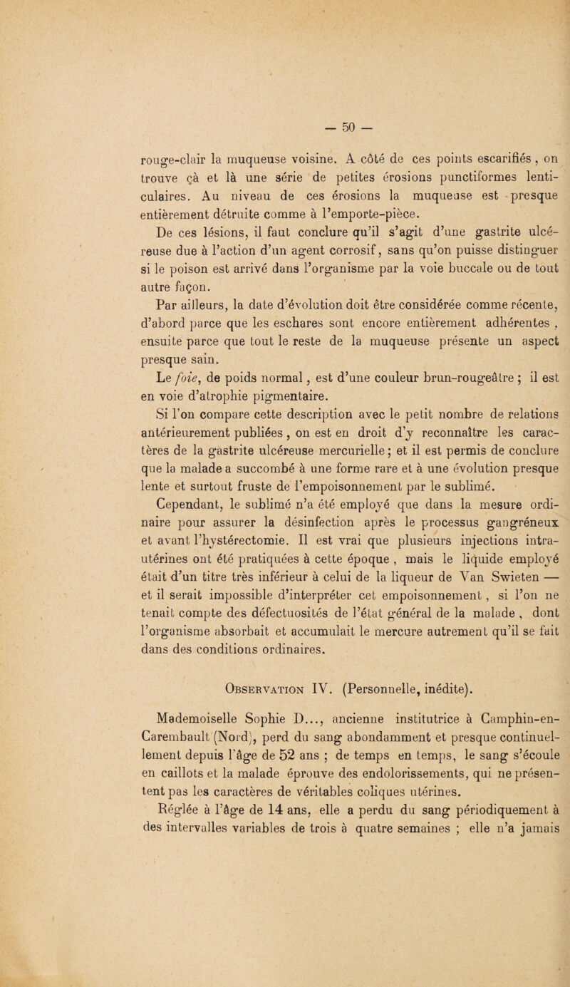 rouge-clair la muqueuse voisine. A côté de ces points escarifiés , on trouve çà et là une série de petites érosions punctiformes lenti¬ culaires. Au niveau de ces érosions la muqueuse est presque entièrement détruite comme à l’emporte-pièce. De ces lésions, il faut conclure qu’il s’agit d’une gastrite ulcé¬ reuse due à l’action d’un agent corrosif, sans qu’on puisse distingmer si le poison est arrivé dans l’organisme par la voie buccale ou de tout autre façon. Par ailleurs, la date d’évolution doit être considérée comme récente, d’abord parce que les eschares sont encore entièrement adhérentes , ensuite parce que tout le reste de la muqueuse présente un aspect presque sain. Le foie, de poids normal, est d’une couleur brun-rougeâtre ; il est en voie d’atrophie pigmentaire. Si l’on compare cette description avec le petit nombre de relations antérieurement publiées , on est en droit d’y reconnaître les carac¬ tères de la gastrite ulcéreuse mercurielle ; et il est permis de conclure que la malade a succombé à une forme rare et à une évolution presque lente et surtout fruste de l’empoisonnement par le sublimé. Cependant, le sublimé n’a été employé que dans la mesure ordi¬ naire pour assurer la désinfection après le processus gangréneux et avant l’hystérectomie. Il est vrai que plusieurs injections intra- utérines ont été pratiquées à cette époque , mais le liquide employé était d’un titre très inférieur à celui de la liqueur de Yan Swieten — et il serait impossible d’interpréter cet empoisonnement, si l’on ne tenait compte des défectuosités de l’état général de la malade , dont l’organisme absorbait et accumulait le mercure autrement qu’il se fait dans des conditions ordinaires. Observation IY. (Personnelle, inédite). Mademoiselle Sophie D..., ancienne institutrice à Camphin-en- Carembault (Nord), perd du sang abondamment et presque continuel¬ lement depuis l’âge de 52 ans ; de temps en temps, le sang s’écoule en caillots et la malade éprouve des endolorissements, qui ne présen¬ tent pas les caractères de véritables coliques utérines. Réglée à l’âge de 14 ans, elle a perdu du sang périodiquement à des intervalles variables de trois à quatre semaines ; elle n’a jamais