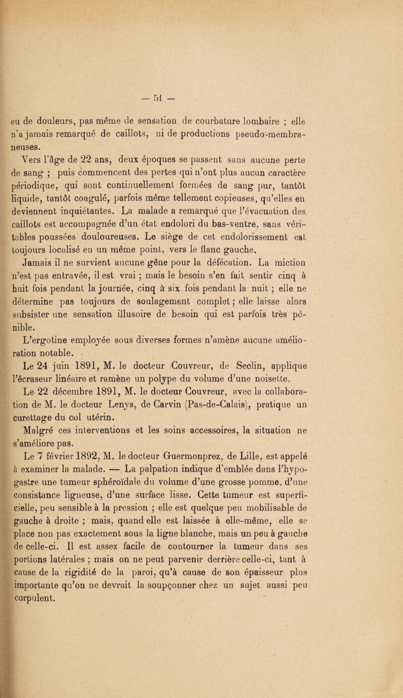 eu de douleurs, pas même de sensation de courbature lombaire ; elle n’a jamais remarqué de caillots, ni de productions pseudo-membra¬ neuses. Vers l’âge de 22 ans, deux époques se passent sans aucune perte de sang ; puis commencent des pertes qui n’ont plus aucun caractère périodique, qui sont continuellement formées de sang pur, tantôt liquide, tantôt coagulé, parfois même tellement copieuses, qu’elles en deviennent inquiétantes. La malade a remarqué que l’évacuation des caillots est accompagnée d’un état endolori du bas-ventre, sans véri¬ tables poussées douloureuses. Le siège de cet endolorissement est toujours localisé en un même point, vers le flanc gauche. Jamais il ne survient aucune gêne pour la défécation. La miction n’est pas entravée, il est vrai ; mais le besoin s’en fait sentir cinq à huit fois pendant la journée, cinq à six fois pendant la nuit ; elle ne détermine pas toujours de soulagement complet ; elle laisse alors subsister une sensation illusoire de besoin qui est parfois très pé¬ nible. L’ergotine employée sous diverses formes n’amène aucune amélio¬ ration notable. Le 24 juin 1891, M. le docteur Couvreur, de Seclin, applique l’écraseur linéaire et ramène un polype du volume d’une noisette. Le 22 décembre 1891, M. le docteur Couvreur, avec la collabora¬ tion de M. le docteur Lenys, de Carvin (Pas-de-Calais), pratique un curettage du col utérin. Malgré ces interventions et les soins accessoires, la situation ne s’améliore pas. Le 7 février 1892, M. le docteur Guermonprez, de Lille, est appelé à examiner la malade. — La palpation indique d’emblée dans l’hypo- gastre une tumeur sphéroïdale du volume d’une grosse pomme, d’une consistance ligneuse, d’une surface lisse. Cette tumeur est superfi¬ cielle, peu sensible à la pression ; elle est quelque peu mobilisable de gauche à droite ; mais, quand elle est laissée à elle-même, elle se place non pas exactement sous la ligne blanche, mais un peu à gauche de celle-ci. Il est assez facile de contourner la tumeur dans ses portions latérales ; mais on ne peut parvenir derrière celle-ci, tant à cause de la rigidité de la paroi, qu’à cause de son épaisseur plus importante qu’on ne devrait la soupçonner chez un sujet aussi peu corpulent.