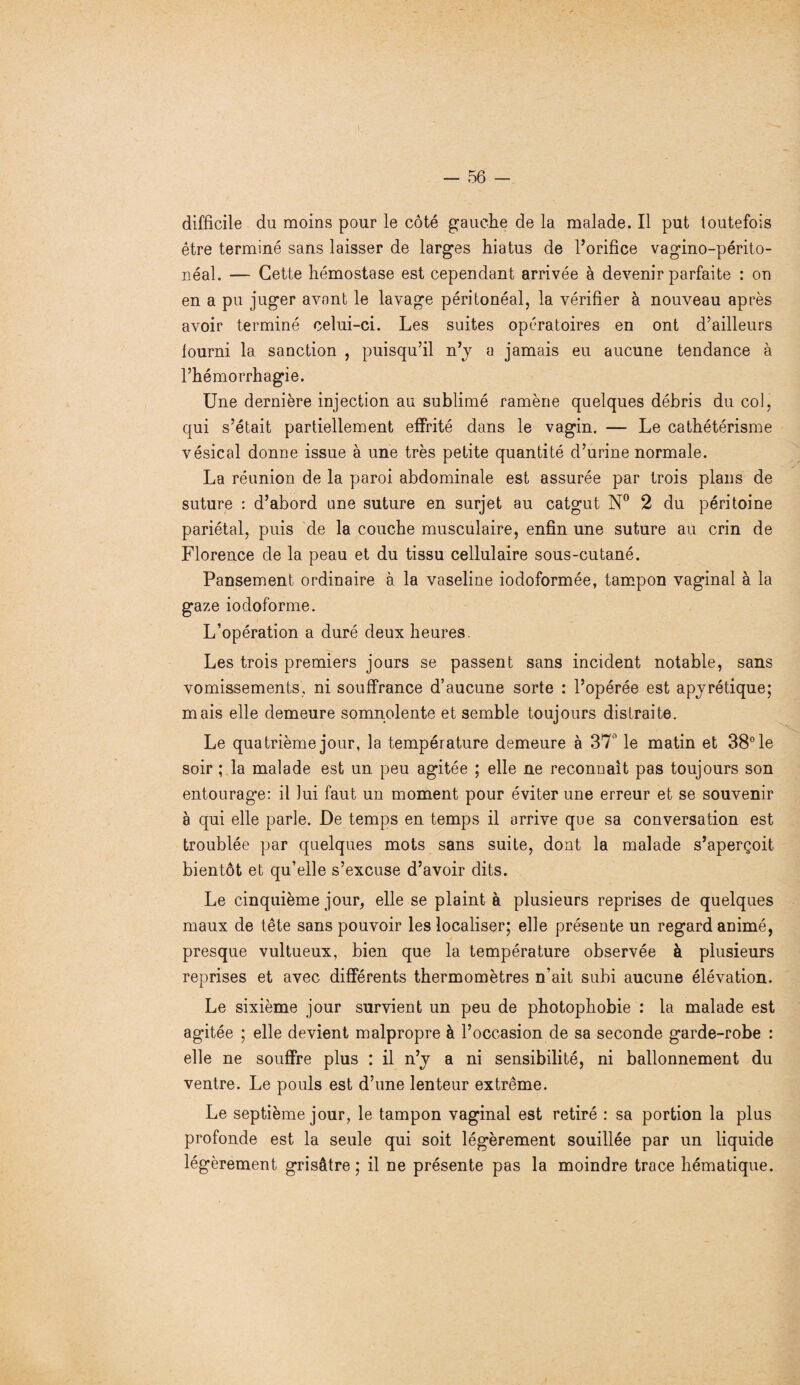 difficile du moins pour le côté gauche de la malade. Il put toutefois être terminé sans laisser de larges hiatus de l’orifice vagino-périto- néal. — Cette hémostase est cependant arrivée à devenir parfaite : on en a pu juger avant le lavage péritonéal, la vérifier à nouveau après avoir terminé celui-ci. Les suites opératoires en ont d’ailleurs lourni la sanction , puisqu’il n’y a jamais eu aucune tendance à l’hémorrhagie. Une dernière injection au sublimé ramène quelques débris du col, qui s’était partiellement effrité dans le vagin. — Le cathétérisme vésical donne issue à une très petite quantité d’urine normale. La réunion de la paroi abdominale est assurée par trois plans de suture : d’abord une suture en surjet au catgut N° 2 du péritoine pariétal, puis de la couche musculaire, enfin une suture au crin de Florence de la peau et du tissu cellulaire sous-cutané. Pansement ordinaire à la vaseline iodoformée, tampon vaginal à la gaze iodoforme. L’opération a duré deux heures. Les trois premiers jours se passent sans incident notable, sans vomissements, ni souffrance d’aucune sorte : l’opérée est apyrétique; mais elle demeure somnolente et semble toujours distraite. Le quatrième jour, la température demeure à 37° le matin et 38° le soir ; la malade est un peu agitée ; elle ne reconnaît pas toujours son entourage: il lui faut un moment pour éviter une erreur et se souvenir à qui elle parle. De temps en temps il arrive que sa conversation est troublée par quelques mots sans suite, dont la malade s’aperçoit bientôt et qu’elle s’excuse d’avoir dits. Le cinquième jour, elle se plaint à plusieurs reprises de quelques maux de tête sans pouvoir les localiser; elle présente un regard animé, presque vultueux, bien que la température observée à plusieurs reprises et avec différents thermomètres n’ait subi aucune élévation. Le sixième jour survient un peu de photophobie : la malade est agitée ; elle devient malpropre à l’occasion de sa seconde garde-robe : elle ne souffre plus : il n’y a ni sensibilité, ni ballonnement du ventre. Le pouls est d’une lenteur extrême. Le septième jour, le tampon vaginal est retiré : sa portion la plus profonde est la seule qui soit légèrement souillée par un liquide légèrement grisâtre ; il ne présente pas la moindre trace hématique.
