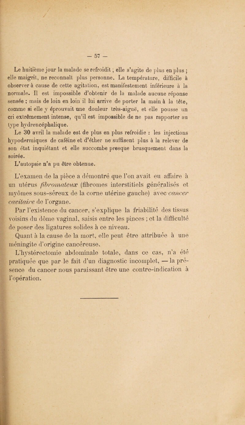 Le huitième jour la malade se refroidit ; elle s’agite de plus en plus ; elle maigrit, ne reconnaît plus personne. La température, difficile à observera cause de cette agitation, est manifestement inférieure à la normale. Il est impossible d’obtenir de la malade aucune réponse sensée ; mais de loin en loin il lui arrive de porter la main à la tête, comme si elle y éprouvait une douleur très-aiguë, et elle pousse un cri extrêmement intense, qu’il est impossible de ne pas rapporter au type hydrencéphalique. Le 30 avril la malade est de plus en plus refroidie : les injections hypodermiques de caféine et d’éther ne suffisent plus à la relever de son état inquiétant et elle succombe presque brusquement dans la soirée. L’autopsie n’a pu être obtenue. L’examen de la pièce a démontré que l’on avait eu affaire à un utérus fibromateux (fibromes interstitiels généralisés et myômes sous-séreux de la corne utérine gauche) avec cancer cavitaire de l’organe. Par l’existence du cancer, s’explique la friabilité des tissus voisins du dôme vaginal, saisis entre les pinces ; et la difficulté de poser des ligatures solides à ce niveau. Quant à la cause de la mort, elle peut être attribuée à une méningite d’origine cancéreuse. L’hystérectomie abdominale totale, dans ce cas, n’a été pratiquée que par le fait d’un diagnostic incomplet, — la pré¬ sence du cancer nous paraissant être une contre-indication à l’opération.