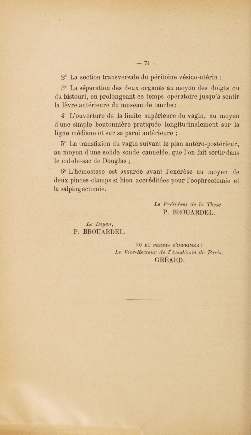 * - 74 — 2° La section transversale du péritoine vésico-utérin ; 3° La séparation des deux organes au moyen des doigts ou du bistouri, en prolongeant ce temps opératoire jusqu’à sentir la lèvre antérieure du museau de tanche; 4° L’ouverture de la limite supérieure du vagin, au moyen d’une simple boutonnière pratiquée longitudinalement sur la ligne médiane et sur sa paroi antérieure ; 5° La transfixion du vagin suivant le plan antéro-postérieur, au moyen d’une solide sonde cannelée, que l’on fait sortir dans le cul-de-sac de Douglas ; 6° L’hémostase est assurée avant l’exérèse au moyen de deux pinces-clamps si bien accréditées pour l’oophrectomie et la salpingectomie. Le Président de la Thèse P. BROUARDEL. Le Doyen, P. BROUARDEL. VU ET PERMIS d'imprimer I Le Vice-Recteur de VAcadémie de Paris, GRÉARD.