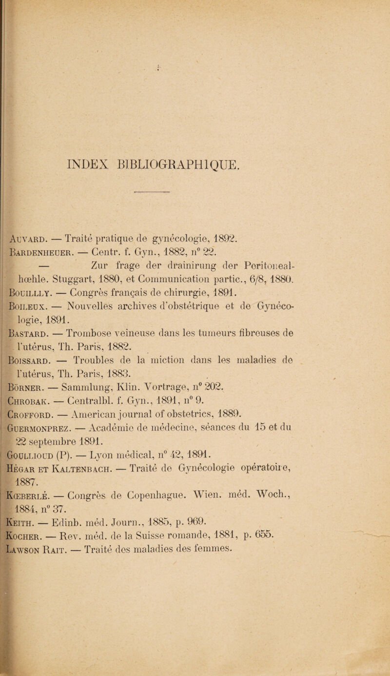 INDEX BIBLIOGRAPHIQUE. Auvard. — Traité pratique de gynécologie, 1892. Bàrdeniieuer. — Centr. f. Gyn., 1882, n° 22. — Zur frage der drainirung der Poritoneal- hœhle. Stuggart, 1880, et Communication partie., 6/8, 1880. Bouillly. — Congrès français de chirurgie, 1891. Boileux. — Nouvelles archives d’obstétrique et de Gynéco¬ logie, 1891. Bastard. — Trombose veineuse dans les tumeurs fibreuses de l’utérus, Th. Paris, 1882. Boissard. — Troubles de la miction dans les maladies de l’utérus, Th. Paris, 1883. Borner. — Sammlung, Klin. Yortrage, n° 202. Chrobak. — Centralbl. f. Gyn., 1891, n° 9. Crofford. — American journal of obstetrics, 1889. Guermonprez. — Académie de médecine, séances du 15 et du 22 septembre 1891. Gouelioud (P). — Lyon médical, n° 42, 1891. Hégar et Kaltenbach. — Traité do Gynécologie opératoire, 1887. Kœberlé. — Congrès de Copenhague. Wien. méd. Woch., 1884, n° 37. Keith. — Edinb. méd. Journ., 1885, p. 969. Kocher. — Rev. méd. de la Suisse romande, 1881, p. 655. Lawson Rait. — Traité dos maladies des femmes.