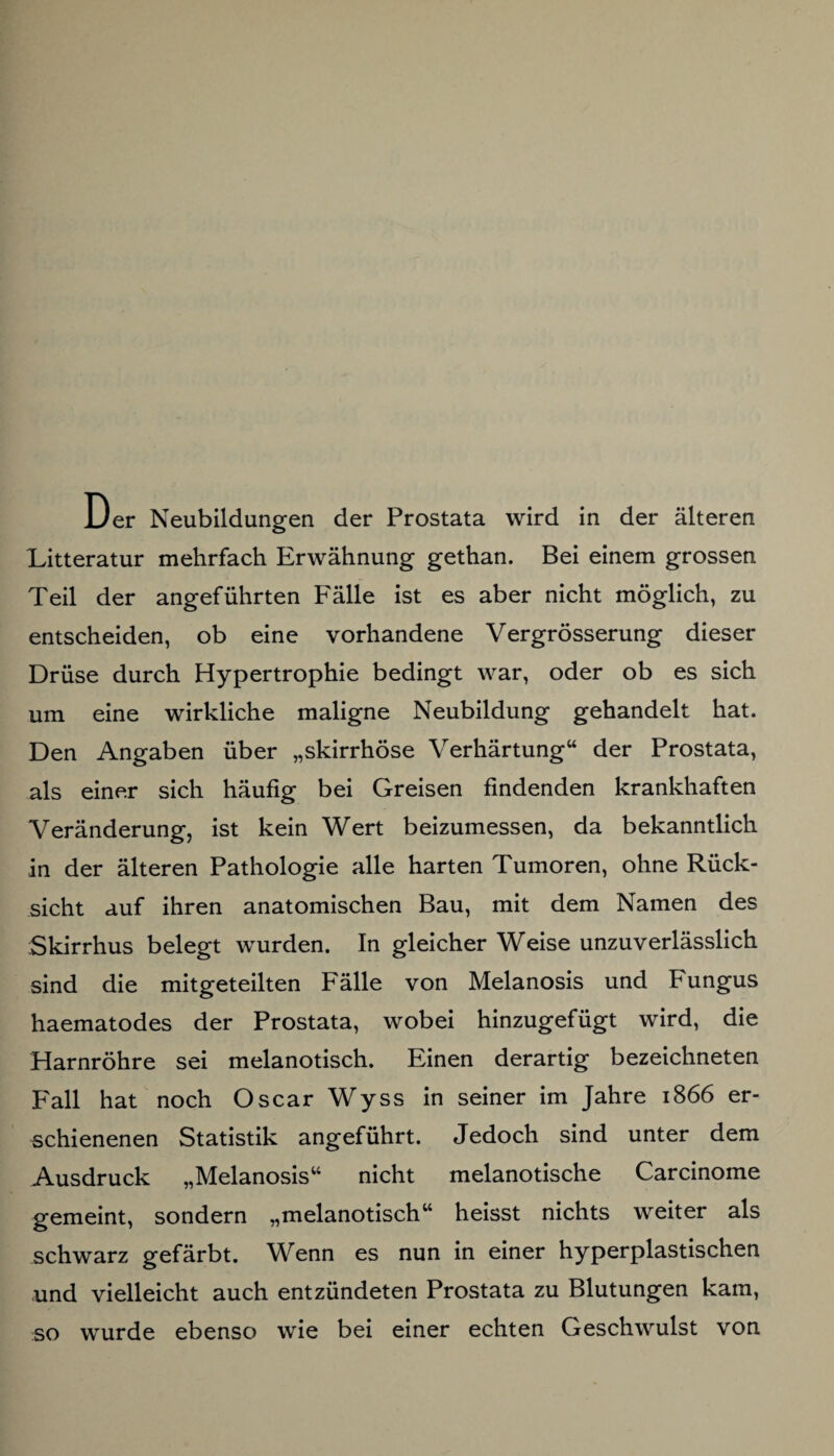 Der Neubildungen der Prostata wird in der älteren Litteratur mehrfach Erwähnung gethan. Bei einem grossen Teil der angeführten Fälle ist es aber nicht möglich, zu entscheiden, ob eine vorhandene Vergrösserung dieser Drüse durch Hypertrophie bedingt war, oder ob es sich um eine wirkliche maligne Neubildung gehandelt hat. Den Angaben über „skirrhöse Verhärtung“ der Prostata, als einer sich häufig bei Greisen findenden krankhaften Veränderung, ist kein Wert beizumessen, da bekanntlich in der älteren Pathologie alle harten Tumoren, ohne Rück¬ sicht auf ihren anatomischen Bau, mit dem Namen des Skirrhus belegt wurden. In gleicher Weise unzuverlässlich sind die mitgeteilten Fälle von Melanosis und Fungus haematodes der Prostata, wobei hinzugefügt wird, die Harnröhre sei melanotisch. Einen derartig bezeichneten F'all hat noch Oscar Wyss in seiner im Jahre 1866 er¬ schienenen Statistik angeführt. Jedoch sind unter dem Ausdruck „Melanosis“ nicht melanotische Carcinome gemeint, sondern „melanotisch“ heisst nichts weiter als schwarz gefärbt. Wenn es nun in einer hyperplastischen und vielleicht auch entzündeten Prostata zu Blutungen kam, so wurde ebenso wie bei einer echten Geschwulst von