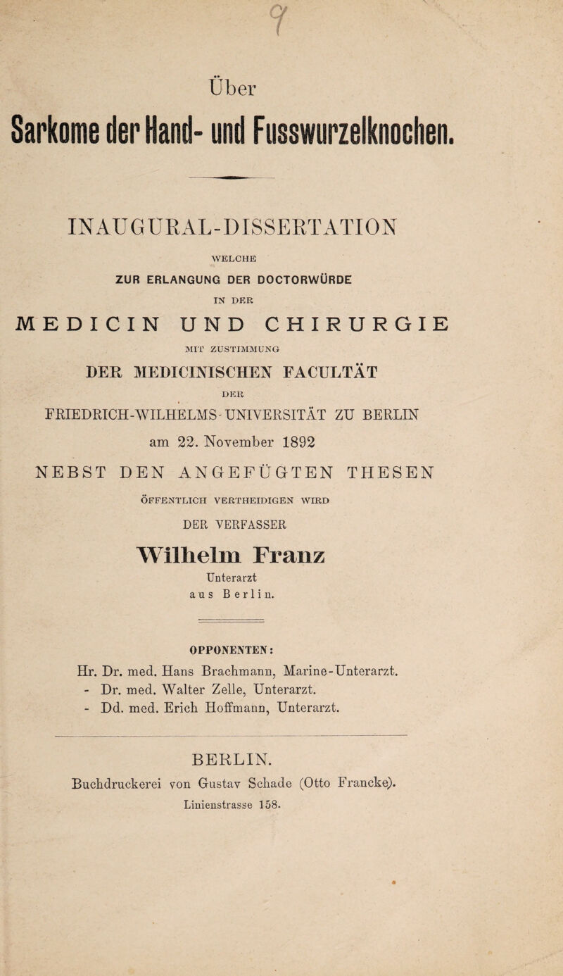 ( • • Uber Sarkome der Hand* und Fusswurzelknochen. INAUGÜRAL-DISSERTATION WELCHE ZUR ERLANGUNG DER DOCTORWÜRDE IN DER MEDICIN UND CHIRURGIE MIT ZUSTIMMUNG DER MEDICINISCHEN FACULTÄT DER FRIEDRICH-WILHELMS UNIVERSITÄT ZU BERLIN am 22. November 1892 NEBST DEN ANGEFÜGTEN THESEN ÖFFENTLICH VERTHEIDIGEN WIRD DER VERFASSER Wilhelm Franz Unterarzt aus Berlin. OPPONENTEN: Hr. Dr. med. Hans Brachmann, Marine-Unterarzt. - Dr. med. Walter Zelle, Unterarzt. - Dd. med. Erich Hoffmann, Unterarzt. BERLIN. Buchdruckerei von Gustav Schade (Otto Francke). Linienstrasse 158.