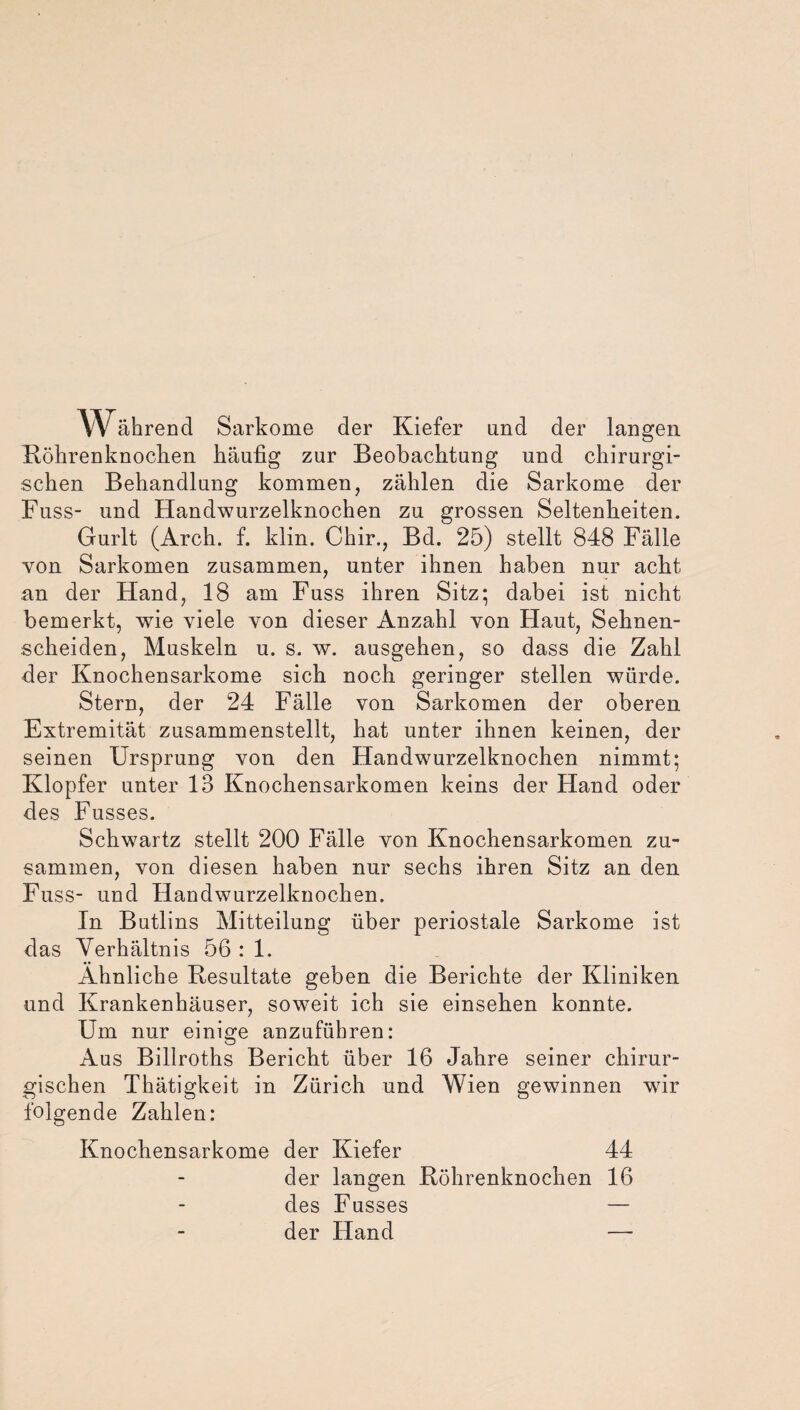 W ährend Sarkome der Kiefer und der langen Röhrenknochen häufig zur Beobachtung und chirurgi¬ schen Behandlung kommen, zählen die Sarkome der Fuss- und Handwurzelknochen zu grossen Seltenheiten. Gurlt (Arch. f. klin. Chir., Bd. 25) stellt 848 Fälle von Sarkomen zusammen, unter ihnen haben nur acht an der Hand, 18 am Fuss ihren Sitz; dabei ist nicht bemerkt, wie viele von dieser Anzahl von Haut, Sehnen¬ scheiden, Muskeln u. s. w. ausgehen, so dass die Zahl der Knochensarkome sich noch geringer stellen würde. Stern, der 24 Fälle von Sarkomen der oberen Extremität zusammenstellt, hat unter ihnen keinen, der seinen Ursprung von den Handwurzelknochen nimmt; Klopfer unter 13 Knochensarkomen keins der Hand oder des Fusses. Schwartz stellt 200 Fälle von Knochensarkomen zu¬ sammen, von diesen haben nur sechs ihren Sitz an den Fuss- und Handwurzelknochen. In Butlins Mitteilung über periostale Sarkome ist das Verhältnis 56 : 1. Ähnliche Resultate geben die Berichte der Kliniken und Krankenhäuser, soweit ich sie einsehen konnte. Um nur einige anzuführen: Aus Billroths Bericht über 16 Jahre seiner chirur¬ gischen Tkätigkeit in Zürich und Wien gewinnen wir folgende Zahlen: Knochensarkome der Kiefer 44 der langen Röhrenknochen 16 des Fusses — der Hand —
