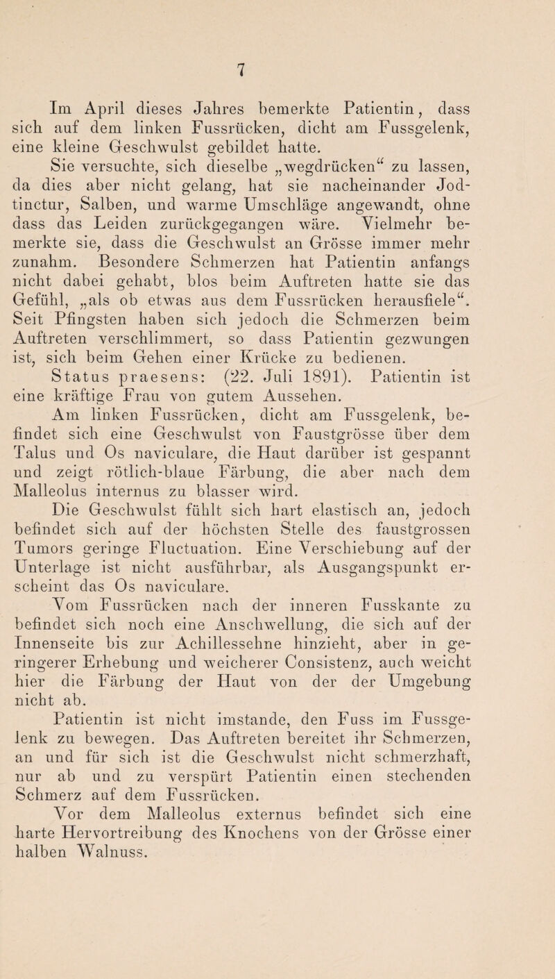 Im April dieses Jahres bemerkte Patientin, dass sich auf dem linken Fussrücken, dicht am Fussgelenk, eine kleine Geschwulst gebildet hatte. Sie versuchte, sich dieselbe „wegdrücken“ zu lassen, da dies aber nicht gelang, hat sie nacheinander Jod- tinctur, Salben, und warme Umschläge angewandt, ohne dass das Leiden zurückgegangen wäre. Vielmehr be¬ merkte sie, dass die Geschwulst an Grösse immer mehr zunahm. Besondere Schmerzen hat Patientin anfangs nicht dabei gehabt, blos beim Auftreten hatte sie das Gefühl, „als ob etwas aus dem Fussrücken herausfiele“. Seit Pfingsten haben sich jedoch die Schmerzen beim Auftreten verschlimmert, so dass Patientin gezwungen ist, sich beim Gehen einer Krücke zu bedienen. Status praesens: (22. Juli 1891). Patientin ist eine kräftige Frau von gutem Aussehen. Am linken Fussrücken, dicht am Fussgelenk, be¬ findet sich eine Geschwulst von Faustgrösse über dem Talus und Os naviculare, die Haut darüber ist gespannt und zeigt rötlich-blaue Färbung, die aber nach dem Malleolus internus zu blasser wird. Die Geschwulst fühlt sich hart elastisch an, jedoch befindet sich auf der höchsten Stelle des faustgrossen Tumors geringe Fluctuation. Eine Verschiebung auf der Unterlage ist nicht ausführbar, als Ausgangspunkt er¬ scheint das Os naviculare. Vom Fussrücken nach der inneren Fusskante zu befindet sich noch eine Anschwellung, die sich auf der Innenseite bis zur Achillessehne hinzieht, aber in ge¬ ringerer Erhebung und weicherer Consistenz, auch weicht hier die Färbung der Haut von der der Umgebung nicht ab. Patientin ist nicht imstande, den Fuss im Fussge¬ lenk zu bewegen. Das Auftreten bereitet ihr Schmerzen, an und für sich ist die Geschwulst nicht schmerzhaft, nur ab und zu verspürt Patientin einen stechenden Schmerz auf dem Fussrücken. Vor dem Malleolus externus befindet sich eine harte Hervortreibung des Knochens von der Grösse einer halben Walnuss.