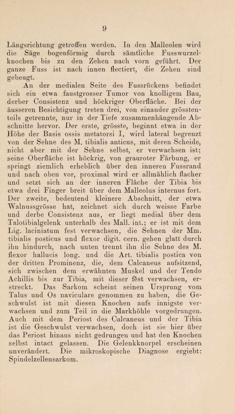 Längsrichtuug getroffen werden. In den Malleolen wird die Säge bogenförmig durch sämtliche Fusswurzel- knochen bis zu den Zehen nach vorn geführt. Der ganze Fuss ist nach innen flectiert, die Zehen sind gebeugt. An der medialen Seite des Fussrückens befindet sich ein etwa faustgrosser Tumor von knolligem Bau, derber Consistenz und köckriger Oberfläche. Bei der äusseren Besichtigung treten drei, von einander grössten¬ teils getrennte, nur in der Tiefe zusammenhängende Ab¬ schnitte hervor. Der erste, grösste, beginnt etwa in der Höhe der Basis ossis metatorsi I, wird lateral begrenzt von der Sehne des M. tibialis anticus, mit deren Scheide, nicht aber mit der Sehne selbst, er verwachsen ist; seine Oberfläche ist höckrig, von grauroter Färbung, er springt ziemlich erheblich über den inneren Fussrand und nach oben vor, proximal wird er allmählich flacher und setzt sich an der inneren Fläche der Tibia bis etwa drei Finger breit über dem Malleolus internus fort. Der zweite, bedeutend kleinere Abschnitt, der etwa Walnussgrösse hat, zeichnet sich durch weisse Farbe und derbe Consistenz aus, er liegt medial über dem Talotibialgelenk unterhalb des Mall, int.; er ist mit dem Lig. laciniatum fest verwachsen, die Sehnen der Mm. tibialis posticus und flexor digit. cern. gehen glatt durch ihn hindurch, nach unten trennt ihn die Sehne des M. flexor hallucis long. und die Art. tibialis postica von der dritten Prominenz, die, dem Calcaneus aufsitzend, sich zwischen dem erwähnten Muskel und der Tendo Achillis bis zur Tibia, mit dieser fest verwachsen, er¬ streckt. Das Sarkom scheint seinen Ursprung vom Talus und Os naviculare genommen zu haben, die Ge¬ schwulst ist mit diesen Knochen aufs innigste ver¬ wachsen und zum Teil in die Markhöhle vorgedrungen. Auch mit dem Periost des Calcaneus und der Tibia ist die Geschwulst verwachsen, doch ist sie hier über das Periost hinaus nicht gedrungen und hat den Knochen selbst intact gelassen. Die Gelenkknorpel erscheinen unverändert. Die mikroskopische Diagnose ergiebt: Spindelzellensarkom.