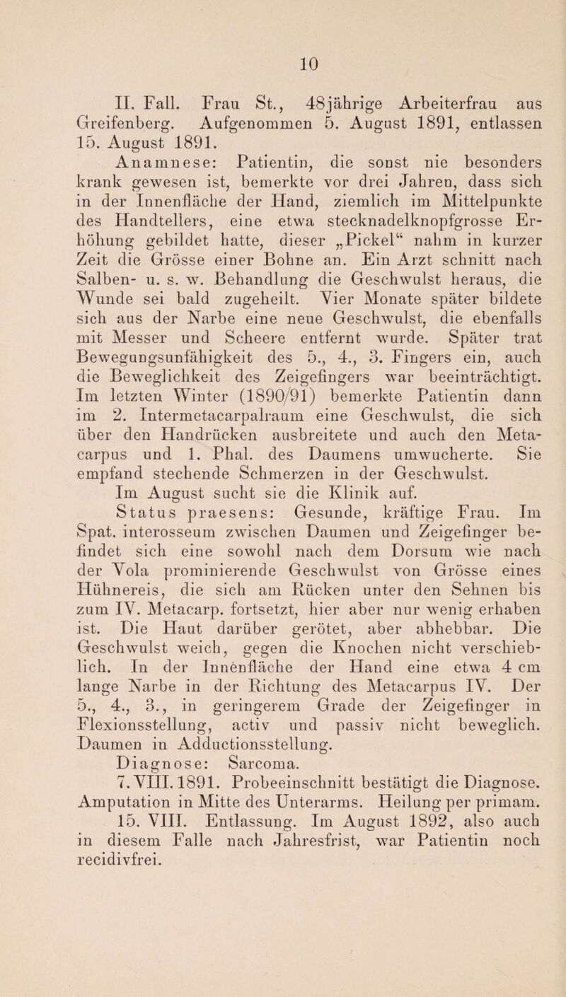 II. Fall. Frau St., 48jährige Arbeiterfrau aus Greifenberg. Aufgenommen 5. August 1891, entlassen 15. August 1891. Anamnese: Patientin, die soust nie besonders krank gewesen ist, bemerkte vor drei Jahren, dass sich in der Innenfläche der Hand, ziemlich im Mittelpunkte des Handtellers, eine etwa stecknadelknopfgrosse Er¬ höhung gebildet hatte, dieser „Pickel“ nahm in kurzer Zeit die Grösse einer Bohne an. Ein Arzt schnitt nach Salben- u. s. w. Behandlung die Geschwulst heraus, die Wunde sei bald zugeheilt. Vier Monate später bildete sich aus der Narbe eine neue Geschwulst, die ebenfalls mit Messer und Scheere entfernt wurde. Später trat Bewegungsunfähigkeit des 5., 4., 3. Fingers ein, auch die Beweglichkeit des Zeigefingers war beeinträchtigt. Im letzten Winter (1890/91) bemerkte Patientin dann im 2. Intermetacarpalraum eine Geschwulst, die sich über den Handrücken ausbreitete und auch den Meta- carpus und 1. Phal. des Daumens umwucherte. Sie empfand stechende Schmerzen in der Geschwulst. Im August sucht sie die Klinik auf. Status praesens: Gesunde, kräftige Frau. Im Spat, interosseum zwischen Daumen und Zeigefinger be¬ findet sich eine sowohl nach dem Dorsum wie nach der Yola prominierende Geschwulst von Grösse eines Hühnereis, die sich am Rücken unter den Sehnen bis zum IV. Metacarp. fortsetzt, hier aber nur wenig erhaben ist. Die Haut darüber gerötet, aber abhebbar. Die Geschwulst weich, gegen die Knochen nicht verschieb¬ lich. In der Innenfläche der Hand eine etwa 4 cm lange Narbe in der Richtung des Metacarpus IV. Der 5., 4., 3., in geringerem Grade der Zeigefinger in Flexionsstellung, activ und passiv nicht beweglich. Daumen in Adductionsstellung. Diagnose: Sarcoma. 7. VIII. 1891. Probeeinschnitt bestätigt die Diagnose. Amputation in Mitte des Unterarms. Heilung per primam. 15. VIII. Entlassung. Im August 1892, also auch in diesem Falle nach Jahresfrist, war Patientin noch recidivfrei.