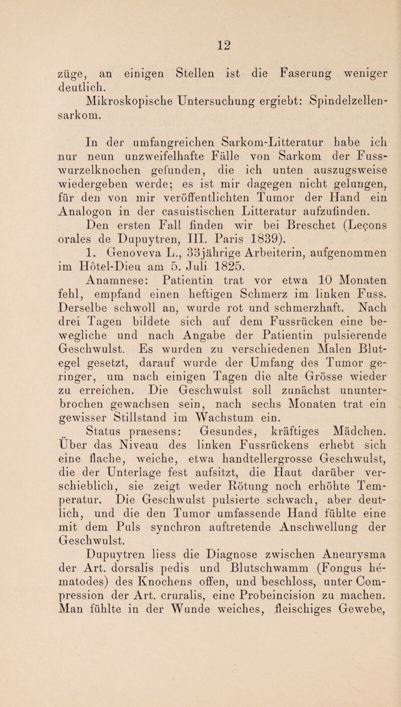 züge, an einigen Stellen ist die Faserung weniger deutlich. Mikroskopische Untersuchung ergiebt: Spindelzellen¬ sarkom. In der umfangreichen Sarkom-Litteratur habe ich nur neun unzweifelhafte Fälle von Sarkom der Fuss- wurzelknochen gefunden, die ich unten auszugsweise wiedergeben werde; es ist mir dagegen nicht gelungen, für den von mir veröffentlichten Tumor der Hand ein Analogon in der casuistischen Litteratur aufzufinden. Den ersten Fall finden wir bei Breschet (Le^ons orales de Dupuytren, III. Paris 1839). 1. Genoveva L., 33jährige Arbeiterin, aufgenommen im ITötel-Dieu am 5. Juli 1825. Anamnese: Patientin trat vor etwa 10 Monaten fehl, empfand einen heftigen Schmerz im linken Fuss. Derselbe schwoll an, wurde rot und schmerzhaft. Nach drei Tagen bildete sich auf dem Fussrücken eine be¬ wegliche und nach Angabe der Patientin pulsierende Geschwulst. Es wurden zu verschiedenen Malen Blut¬ egel gesetzt, darauf wurde der Umfang des Tumor ge¬ ringer, um nach einigen Tagen die alte Grösse wieder zu erreichen. Die Geschwulst soll zunächst ununter¬ brochen gewachsen sein, nach sechs Monaten trat ein gewisser Stillstand im Wachstum ein. Status praesens: Gesundes, kräftiges Mädchen. Über das Niveau des linken Fussrückens erhebt sich eine flache, weiche, etwa handtellergrosse Geschwulst, die der Unterlage fest aufsitzt, die Haut darüber ver¬ schieblich, sie zeigt weder Rötung noch erhöhte Tem¬ peratur. Die Geschwulst pulsierte schwach, aber deut¬ lich, und die den Tumor umfassende Hand fühlte eine mit dem Puls synchron auftretende Anschwellung der Geschwulst. Dupuytren liess die Diagnose zwischen Aneurysma der Art. dorsalis pedis und Blutschwamm (Fongus he- matodes) des Knochens offen, und beschloss, unter Com- pression der Art. cruralis, eine Probeincision zu machen. Man fühlte in der Wunde weiches, fleischiges Gewebe,