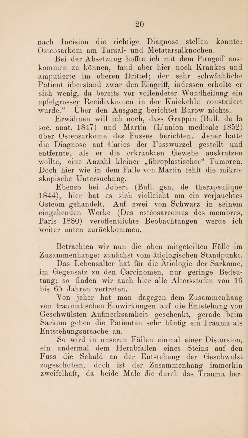 nach Incision die richtige Diagnose stellen konnte: Osteosarkom am Tarsal- und Metatarsalknochen. Bei der Absetzung hoffte ich mit dem Pirogoff aus- kommen zu können, fand aber hier noch Krankes und amputierte im oberen Drittel; der sehr schwächliche Patient überstand zwar den Eingriff, indessen erholte er sich wenig, da bereits vor vollendeter Wundheilung ein apfelgrosser Recidivknoten in der Kniekehle constatiert wurde.“ Über den Ausgang berichtet Barow nichts. Erwähnen will ich noch, dass Grappin (Bull, de la soc. anat. 1847) und Martin (L’union medicale 1852) über Osteosarkome des Fusses berichten. Jener hatte die Diagnose auf Caries der Fusswurzel gestellt und entfernte, als er die erkrankten Gewebe auskratzen wollte, eine Anzahl kleiner „fibroplastischer“ Tumoren. Doch hier wie in dem Falle von Martin fehlt die mikro¬ skopische Untersuchnng. Ebenso bei Jobert (Bull. gen. de therapeutique 1844), hier hat es sich vielleicht um ein verjauchtes Osteom gehandelt. Auf zwei von Schwarz in seinem eingehenden Werke (Des osteosareömes des membres, Paris 1880) veröffentlichte Beobachtungen werde ich weiter unten zurückkommen. Betrachten wir nun die oben mitgeteilten Fälle im Zusammenhänge: zunächst vom ätiologischen Standpunkt. Das Lebensalter hat für die Ätiologie der Sarkome, im Gegensatz zu den Carcinomen, nur geringe Bedeu¬ tung; so finden wir auch hier alle Altersstufen von 16 bis 65 Jahren vertreten. Yon jeher hat man dagegen dem Zusammenhang von traumatischen Einwirkungen auf die Entstehung von Geschwülsten Aufmerksamkeit geschenkt, gerade beim Sarkom geben die Patienten sehr häufig ein Trauma als Entstehungsursache an. So wird in unseren Fällen einmal einer Distorsion, ein andermal dem Herabfallen eines Steins auf den Fuss die Schuld an der Entstehung der Geschwulst zugeschoben, doch ist der Zusammenhang immerhin zweifelhaft, da beide Male die durch das Trauma her-