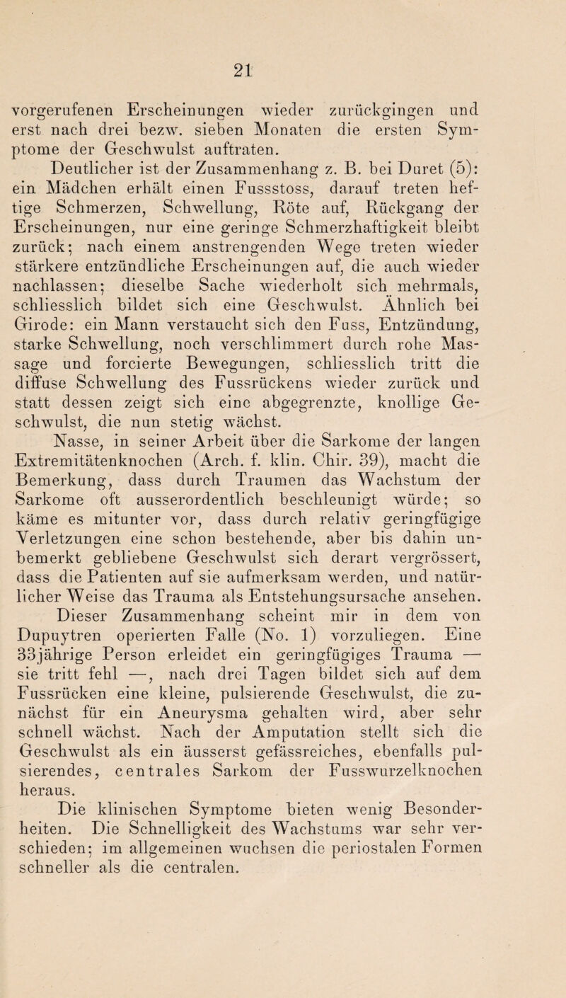 vorgerufenen Erscheinungen wieder zurückgingen und erst nach drei bezw. sieben Monaten die ersten Sym¬ ptome der Geschwulst auftraten. Deutlicher ist der Zusammenhang z. B. bei Duret (5): ein Mädchen erhält einen Fussstoss, darauf treten hef¬ tige Schmerzen, Schwellung, Böte auf, Rückgang der Erscheinungen, nur eine geringe Schmerzhaftigkeit bleibt zurück; nach einem anstrengenden Wege treten wieder stärkere entzündliche Erscheinungen auf, die auch wieder nachlassen; dieselbe Sache wiederholt sich mehrmals, schliesslich bildet sich eine Geschwulst. Ähnlich bei Girode: ein Mann verstaucht sich den Fuss, Entzündung, starke Schwellung, noch verschlimmert durch rohe Mas¬ sage und forcierte Bewegungen, schliesslich tritt die diffuse Schwellung des Fussrückens wieder zurück und statt dessen zeigt sich eine abgegrenzte, knollige Ge¬ schwulst, die nun stetig wächst. Nasse, in seiner Arbeit über die Sarkome der langen Extremitätenknochen (Arch. f. klin. Chir. 39), macht die Bemerkung, dass durch Traumen das Wachstum der Sarkome oft ausserordentlich beschleunigt würde; so käme es mitunter vor, dass durch relativ geringfügige Verletzungen eine schon bestehende, aber bis dahin un¬ bemerkt gebliebene Geschwulst sich derart vergrössert, dass die Patienten auf sie aufmerksam werden, und natür¬ licher Weise das Trauma als Entstehungsursache ansehen. Dieser Zusammenbaus: scheint mir in dem von Dupuytren operierten Falle (No. 1) vorzuliegen. Eine 33jährige Person erleidet ein geringfügiges Trauma —• sie tritt fehl —, nach drei Tagen bildet sich auf dem Fussrücken eine kleine, pulsierende Geschwulst, die zu¬ nächst für ein Aneurysma gehalten wird, aber sehr schnell wächst. Nach der Amputation stellt sich die Geschwulst als ein äusserst gefässreiches, ebenfalls pul¬ sierendes, centrales Sarkom der Fusswurzelknochen heraus. Die klinischen Symptome bieten wenig Besonder¬ heiten. Die Schnelligkeit des Wachstums war sehr ver¬ schieden; im allgemeinen wuchsen die periostalen Formen schneller als die centralen.
