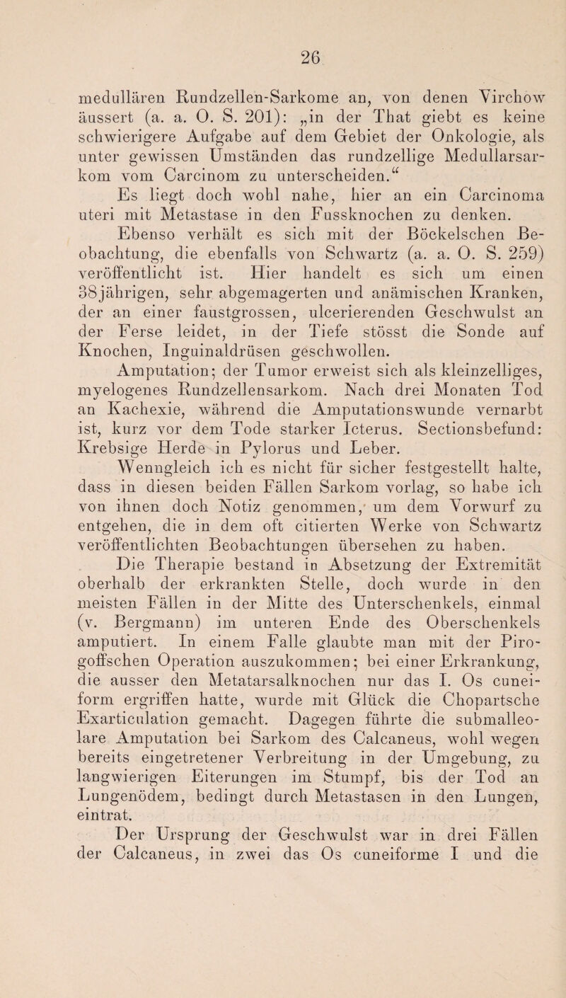 medullären Rundzellen-Sarkome an, von denen Virchow äussert (a. a. 0. S. 201): „in der That giebt es keine schwierigere Aufgabe auf dem Gebiet der Onkologie, als unter gewissen Umständen das rundzellige Medullarsar- kom vom Carcinom zu unterscheiden.“ Es liegt doch wohl nahe, hier an ein Carcinoma uteri mit Metastase in den Fussknochen zu denken. Ebenso verhält es sich mit der Böckelschen Be¬ obachtung, die ebenfalls von Schwartz (a. a. 0. S. 259) veröffentlicht ist. Hier handelt es sich um einen 38jährigen, sehr abgemagerten und anämischen Kranken, der an einer faustgrossen, ulcerierenden Geschwulst an der Ferse leidet, in der Tiefe stösst die Sonde auf Knochen, Inguinaldrüsen geschwollen. Amputation; der Tumor erweist sich als kleinzelliges, myelogenes Kundzellensarkom. Nach drei Monaten Tod an Kachexie, während die Amputationswunde vernarbt ist, kurz vor dem Tode starker Icterus. Sectionsbefund: Krebsige Herde in Pylorus und Leber. Wenngleich ich es nicht für sicher festgestellt halte, dass in diesen beiden Fällen Sarkom vorlag, so habe ich von ihnen doch Notiz genommen, um dem Vorwurf zu entgehen, die in dem oft citierten Werke von Schwartz veröffentlichten Beobachtungen übersehen zu haben. Die Therapie bestand in Absetzung der Extremität oberhalb der erkrankten Stelle, doch wurde in den meisten Fällen in der Mitte des Unterschenkels, einmal (v. Bergmann) im unteren Ende des Oberschenkels amputiert. In einem Falle glaubte man mit der Piro- goffschen Operation auszukommen; bei einer Erkrankung, die ausser den Metatarsalknochen nur das I. Os cunei- form ergriffen hatte, wurde mit Glück die Cliopartsche Exarticulation gemacht. Dagegen führte die submalleo- lare Amputation bei Sarkom des Calcaneus, wohl wegen bereits eingetretener Verbreitung in der Umgebung, zu langwierigen Eiterungen im Stumpf, bis der Tod an Lungenödem, bedingt durch Metastasen in den Lungen, eintrat. Der Ursprung der Geschwulst war in drei Fällen der Calcaneus, in zwei das Os cuneiforme I und die