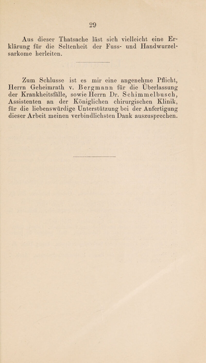 Aus dieser Thatsache last sich vielleicht eine Er¬ klärung für die Seltenheit der Fuss- und Handwurzel¬ sarkome herleiten. Zum Schlüsse ist es mir eine angenehme Pflicht, Herrn Geheimrath v. Bergmann für die Überlassung der Krankheitsfälle, sowie Herrn Dr. Schimmelbusch, Assistenten an der Königlichen chirurgischen Klinik, für die liebenswürdige Unterstützung bei der Anfertigung dieser Arbeit meinen verbindlichsten Dank auszusprechen.