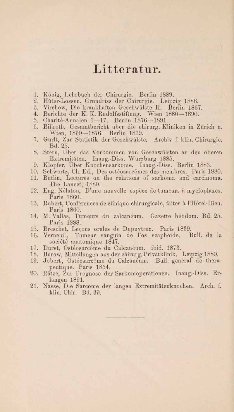 Litteratur. 1. König, Lehrbuch der Chirurgie. Berlin 1889. 2. Hüter-Lossen, Grundriss der Chirurgie. Leipzig 1888. 3. Virchow, Die krankhaften Geschwülste II. Berlin 1867. 4. Berichte der K. K. Rudolfsstiftung. Wien 1880—1890. 5. Charite-Annalen 1—17. Berlin 1876—1891. 6. Billrotb, Gesamtbericht über die Chirurg. Kliniken in Zürich u. Wien, 1860—1876. Berlin 1879. 7. Gurlt, Zur Statistik der Geschwülste. Archiv f. klin. Chirurgie. Bd. 25. 8. Stern, Uber das Vorkommen von Geschwülsten an den oberen Extremitäten. Inaug.-Diss. Würzburg 1885. 9. Klopfer, Über Knochensarkome. Inaug.-Diss. Berlin 1883. 10. Schwartz, Ch. Ed., Des osteosarcomes des membres. Paris 1880. 11. Butlin, Lectures on the relations of sarkoma and careinoma. The Lancet, 1880. 12. Eug. Nelaton, D’une nouvelle espece de tumeurs ä myeloplaxes. Paris 1860. 13. Robert, Conferences de clinique chirurgicale, faites ä PHotel-Dieu. Paris 1860. 14. M. Vallas, Tumeurs du calcaneum. Gazette hebdom. Bd. 25. Paris 1888. 15. Breschet, Lecons orales de Dupuytren. Paris 1839. 16. Verneuil, Tumeur sanguin de Los scaphoide. Bull, de la societe anatomique 1847. 17. Duret, Osteosarcome du Calcaneum. ibid. 1873. 18. Burow, Mitteilungen aus der chirurg. Privatklinik. Leipzig 1880. 19. Jobert, Osteosarcome du Calcaneum. Bull, general de thera- peutique. Paris 1854. 20. Ratze, Zur Prognose der Sarkomoperationen. Inaug.-Diss. Er¬ langen 1891. 21. Nasse, Die Sarcome der langen Extremitätenknochen. Arch. f. klin. Chir. Bd. 39.