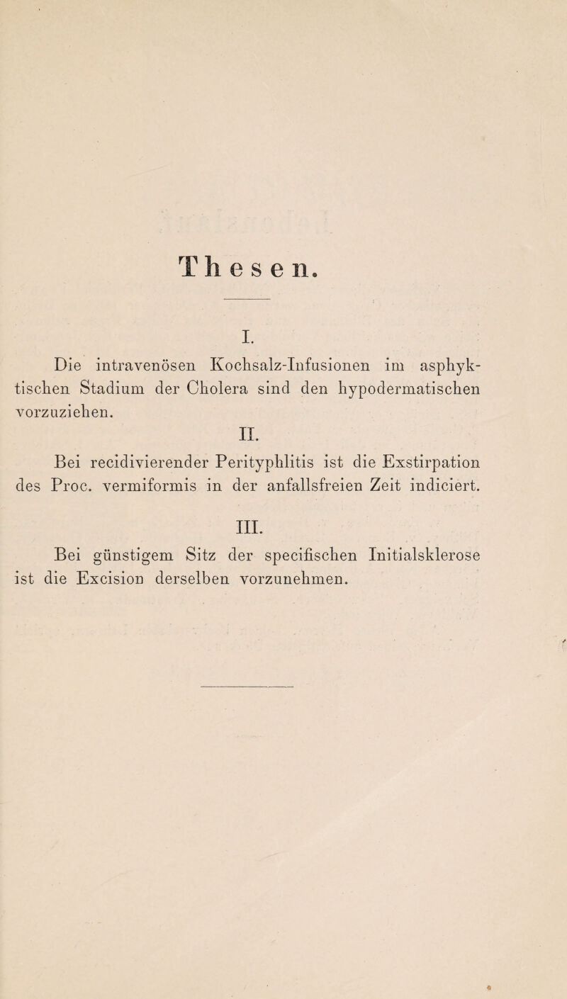 Thesen. i. Die intravenösen Kochsalz-Infusionen im asphyk- tiscken Stadium der Cholera sind den hypodermatischen vorzuziehen. II. Bei recidivierender Perityphlitis ist die Exstirpation des Proe. vermiformis in der anfallsfreien Zeit indiciert. III. Bei günstigem Sitz der specifischen Initialsklerose ist die Excision derselben vorzunehmen.
