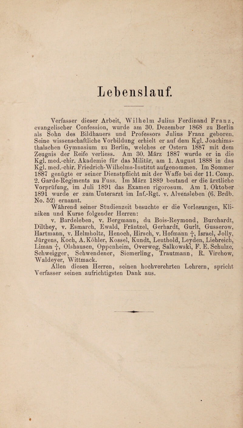 Lebenslauf. Verfasser dieser Arbeit, Wilhelm Julius Ferdinand Franz, evangelischer Confession, wurde ain 30. Dezember 1868 zu Berlin als Sohn des Bildhauers und Professors Julius Franz geboren. Seine wissenschaftliche Vorbildung erhielt er auf dem Kgl. Joachims- thalschen Gymnasium zu Berlin, welches er Ostern 1887 mit dem Zeugnis der Reife verliess. Am 30. März 1887 wurde er in die Kgl. med.-chir. Akademie für das Militär, am 1. August 1888 in das Kgl. med.-chir. Friedrich-Wilhelms-Institut aufgenommen. Im Sommer 1887 genügte er seiner Dienstpflicht mit der Waffe bei der 11. Comp. 2. Garde-Regiments zu Fuss. Im März 1889 bestand er die ärztliche Vorprüfung, im Juli 1891 das Examen rigorosum. Am 1. Oktober 1891 wurde er zum Unterarzt im Inf.-Rgt. v. Alvensleben (6. Brdb. No. 52) ernannt. Während seiner Studienzeit besuchte er die Vorlesungen, Kli¬ niken und Kurse folgender Herren: v. Bardeleben, v. Bergmann, du Bois-Reymond, Burchardt, Dilthey, v. Esmarch, Ewald, Fräntzel, Gerhardt, Gurlt, Gusserow, Hartmann, v. Helmholtz, Henoch, Hirsch, v. Hofmann f, Israel, Jollv, Jürgens, Koch, A. Köhler, Kossel, Kundt, Leuthold, Leyden, Liebreich, Liman -f, Olshausen, Oppenheim, Overweg, Salkowski, F. E. Schulze, Schweigger, Schwendener, Siemerling, Trautmann, R. Virchow, Waldeyer, Wittmack. Allen diesen Herren, seinen hochverehrten Lehrern, spricht Verfasser seinen aufrichtigsten Dank aus.