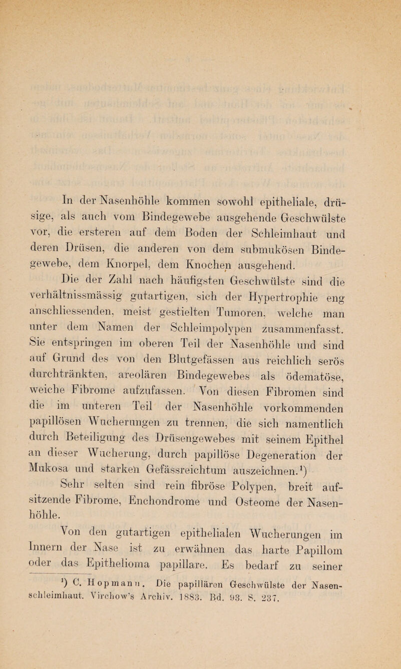 In der Nasenhöhle kommen sowohl epitheliale, drü¬ sige, als auch vom Bindegewebe ausgehende Geschwülste vor, die ersteren auf dem Boden der Schleimhaut und deren Drüsen, die anderen von dem submukösen Binde¬ gewebe, dem Knorpel, dem Knochen ausgehend. Die der Zahl nach häufigsten Geschwülste sind die verhältnissmässig gutartigen, sich der Hypertrophie eng anschliessenden, meist gestielten Tumoren, welche man unter dem Namen der Schleimpolypen zusammenfasst. Sie entspringen im oberen Teil der Nasenhöhle und sind auf Grund des von den Blutgefässen aus reichlich serös durchtränkten, areolären Bindegewebes als ödematöse, weiche Fibrome aufzufassen. Von diesen Fibromen sind die im unteren Teil der Nasenhöhle vorkommenden papillösen W ucherungen zu trennen, die sich namentlich durch Beteiligung des Drüsengewebes mit seinem Epithel an dieser Wucherung, durch papillöse Degeneration der Mukosa und starken Gefässreichtum auszeichnen.1) Sehr selten sind rein fibröse Polypen, breit auf¬ sitzende Fibrome, Enchondrome und Osteome der Nasen¬ höhle. Von den gutartigen epithelialen Wucherungen im Innern der Nase ist zu erwähnen das harte Papillom oder das Epithelioma papillare. Es bedarf zu seiner *) C. Hop manu. Die papillären Geschwülste der ISiasen- schleimliaut. Virchow’s Archiv. 1883. Bd. 93. S. 237.