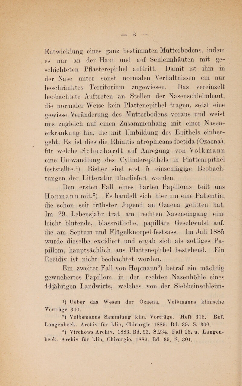 f) Entwicklung eines ganz bestimmten Mutterbodens, indem es nur an der Haut und auf Schleimhäuten mit ge¬ schichteten Pflasterepithel auftritt. Damit ist ihm in der Nase unter sonst normalen Verhältnissen ein nur beschränktes Territorium zugewiesen. Das vereinzelt beobachtete Auftreten an Stellen der Nasenschleimhaut, die normaler Weise kein Plattenepithel tragen, setzt eine gewisse Veränderung des Mutterbodens voraus und weist uns zugleich auf einen Zusammenhang mit einer Nasen- erkrankung hin, die mit Umbildung des Epithels einlier- geht. Es ist dies die Rhinitis atrophicans foetida (Ozaena), für welche Schuchardt auf Anregung von Volkmann % eine Umwandlung des Cylinderepithels in Plattenepithel feststellte.1) Bisher sind erst 5 einschlägige Beobach¬ tungen der Litteratur überliefert worden. Den ersten Fall eines harten Papilloms teilt uns Hopmann mit.2) Es handelt sich hier um eine Patientin, die schon seit frühster Jugend an Ozaena gelitten hat. Im 29. Lebensjahr trat am rechten Naseneingang eine leicht blutende, blassrötliche, papilläre Geschwulst auf, die am Septum und Flügelknorpel festsass. Im Juli 1885 wurde dieselbe excidiert und ergab sich als zottiges Pa¬ pillom, hauptsächlich aus Plattenepithel bestehend. Ein Recidiv ist nicht beobachtet worden. Ein zweiter Fall von Hopmann3) betraf ein mächtig gewuchertes Papillom in der rechten Nasenhöhle eines 44jährigen Landwirts, welches von der Siebbeinschleim- ]) Ueber das Wesen der Ozaena. VolUmanns klinische Vorträge 340. 2) Volksmanns Sammlung klin. Vorträge. Heft 315. Ref. Langenbeck. Archiv für klin. Chirurgie 1889. B<1. 39. S. 300. 3) Virchows Archiv. 1883. Bd. 93. S.234. Fall 15. u. Langen¬ beck. Archiv für klin. Chirurgie. 1889. Bd. 39. S. 301.