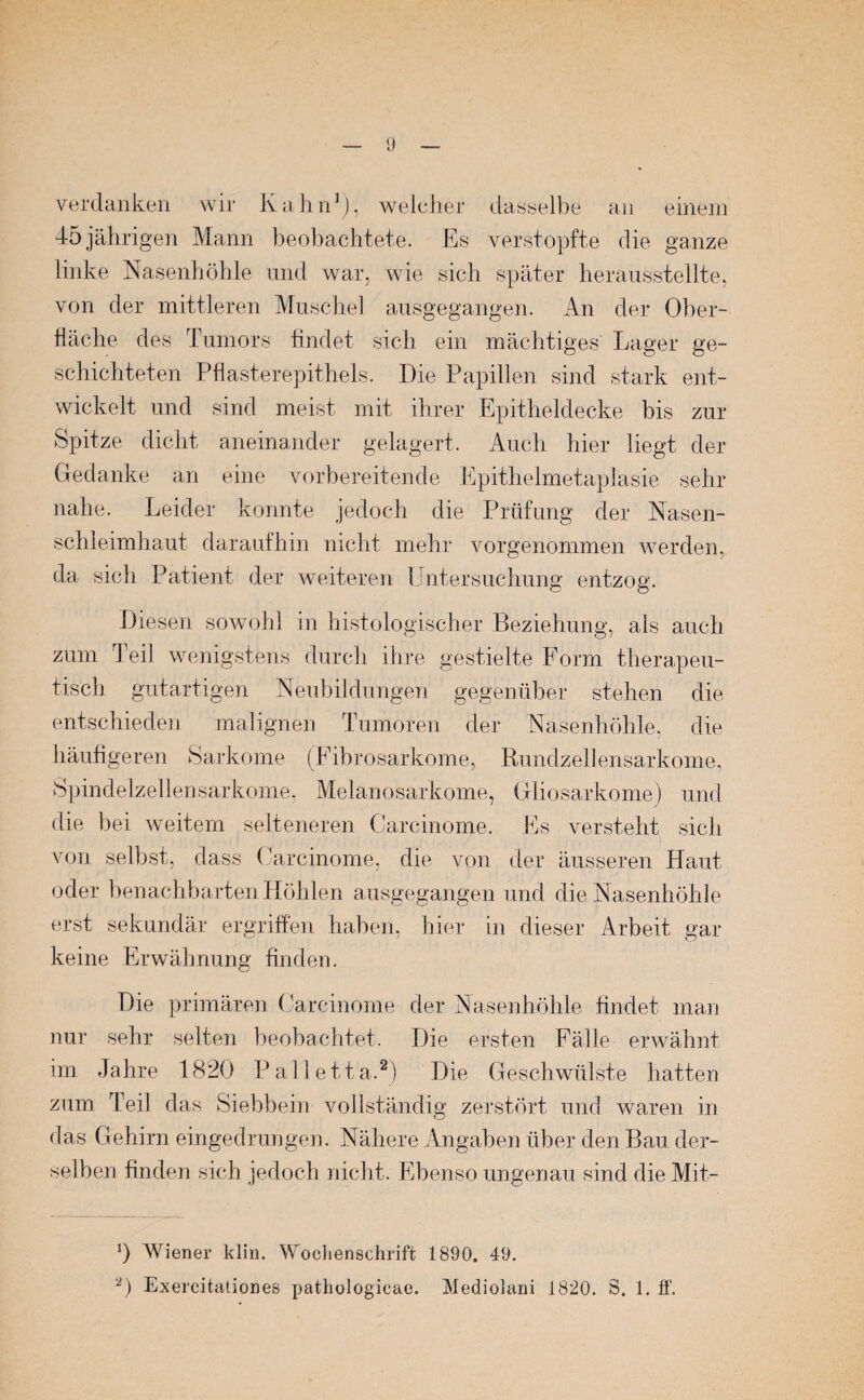 verdanken wir Kahn1), welcher dasselbe an einem 45 jährigen Mann beobachtete. Es verstopfte die ganze linke Nasenhöhle und war, wie sich später herausstellte, von der mittleren Muschel ausgegangen. An der Ober¬ fläche des Tumors findet sich ein mächtiges Lager ge¬ schichteten Pflasterepithels. Die Papillen sind stark ent¬ wickelt und sind meist mit ihrer Epitheldecke bis zur Spitze dicht aneinander gelagert. Auch hier liegt der Gedanke an eine vorbereitende Epithelmetaplasie sehr nahe. Leider konnte jedoch die Prüfung der Nasen¬ schleimhaut daraufhin nicht mehr vorgenommen werden, da sich Patient der weiteren Untersuchung entzog. Diesen sowohl in histologischer Beziehung, als auch zum Teil wenigstens durch ihre gestielte Form therapeu¬ tisch gutartigen Neubildungen gegenüber stehen die entschieden malignen Tumoren der Nasenhöhle, die häufigeren Sarkome (Fibrosarkome, Rundzellensarkome, Spindelzellensarkome, Melanosarkome, Gliosarkome) und die bei weitem selteneren Oarcinome. Es versteht sich von selbst, dass Carcinome, die von der äusseren Haut oder benachbarten Höhlen ausgegangen und die Nasenhöhle erst sekundär ergriffen haben, hier in dieser Arbeit gar keine Erwähnung finden. Die primären Carcinome der Nasenhöhle findet man nur sehr selten beobachtet. Die ersten Fälle erwähnt im Jahre 1820 Palletta.2) Die Geschwülste hatten zum Teil das Siebbein vollständig zerstört und waren in das Gehirn eingedrungen. Nähere Angaben über den Bau der¬ selben finden sich jedoch nicht. Ebenso ungenau sind die Mit- 0 Wiener klin. Wochenschrift 1890. 49. 2) Exercitaiiones pathologicae. Mediolani 1820. S. 1. ff.