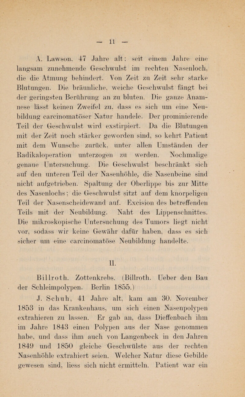 A. Lawson, 47 Jahre alt; seit einem Jahre eine langsam zunehmende Geschwulst im rechten Nasenloch, die die Atmung behindert. Von Zeit zu Zeit sehr starke Blutungen. Die bräunliche, weiche Geschwulst fängt bei der geringsten Berührung an zu bluten. Die ganze Anam¬ nese lässt keinen Zweifel zu, dass es sich um eine Neu¬ bildung carcinomatöser Natur handele. Der prominierende Teil der Geschwulst wird exstirpiert. Da die Blutungen mit der Zeit noch stärker geworden sind, so kehrt Patient mit dem Wunsche zurück, unter allen Umständen der Radikaloperation unterzogen zu werden. Nochmalige genaue Untersuchung. Die Geschwulst beschränkt sich auf den unteren Teil der Nasenhöhle, die Nasenbeine sind nicht aufgetrieben. Spaltung der Oberlippe bis zur Mitte des Nasenlochs; die Geschwulst sitzt auf dem knorpeligen Teil der Nasenscheidewand auf. Excision des betreffenden Teils mit der Neubildung. Naht des Lippenschnittes. Die mikroskopische Untersuchung des Tumors liegt nicht vor, sodass wir keine Gewähr dafür haben, dass es sich sicher um eine carcinomatöse Neubildung handelte. 11. Billroth. Zottenkrebs. (Billroth. Ueber den Bau der Schleimpolypen. Berlin 1855.) J. Schuh, 41 Jahre alt, kam am 30. November 1853 in das Krankenhaus, um sich einen Nasenpolypen extrahieren zu lassen. Er gab an, dass Dieffenbach ihm im Jahre 1843 einen Polypen aus der Nase genommen habe, und dass ihm auch von Langenbeck in den Jahren 1849 und 1850 gleiche Geschwülste aus der rechten Nasenhöhle extrahiert seien. Welcher Natur diese Gebilde gewesen sind, liess sich nicht ermitteln. Patient war ein