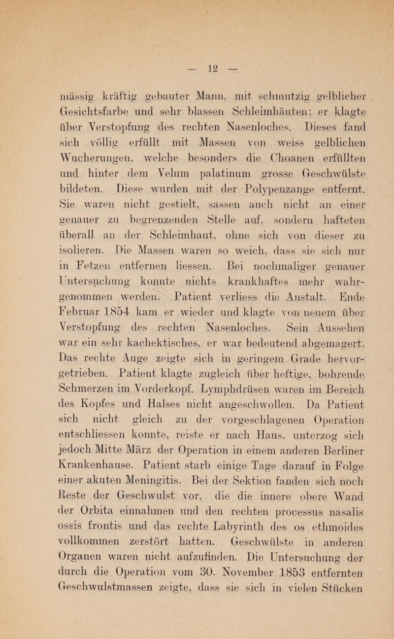 massig kräftig gebauter Mann, mit schmutzig gelblicher Gesichtsfarbe und sehr blassen Schleimhäuten; er klagte über Verstopfung des rechten Nasenloches. Dieses fand sich völlig erfüllt mit Massen von weiss gelblichen Wucherungen, welche besonders die Choanen erfüllten und hinter dem Velum palatinum grosse Geschwülste bildeten. Diese wurden mit der Polypenzange entfernt. Sie waren nicht gestielt, sassen auch nicht an einer genauer zu begrenzenden Stelle auf, sondern hafteten überall an der Schleimhaut, ohne sich von dieser zu isolieren. Die Massen waren so weich, dass sie sich nur in Fetzen entfernen Hessen. Bei nochmaliger genauer Untersuchung konnte nichts krankhaftes mehr wahr¬ genommen werden. Patient verliess die Anstalt. Ende Februar 1854 kam er wieder und klagte von neuem über Verstopfung des rechten Nasenloches. Sein Aussehen war ein sehr kachektisches, er war bedeutend abgemagert. Das rechte Auge zeigte sich in geringem Grade hervor¬ getrieben. Patient klagte zugleich über heftige, bohrende Schmerzen im Vorderkopf. Lymphdrüsen waren im Bereich des Kopfes und Halses nicht angeschwollen. Da Patient sich nicht gleich zu der vorgeschlagenen Operation entschlossen konnte, reiste er nach Haus, unterzog sich jedoch Mitte März der Operation in einem anderen Berliner Krankenhause. Patient starb einige Tage darauf in Folge einer akuten Meningitis. Bei der Sektion fanden sich noch Reste der Geschwulst vor, die die innere obere Wand der Orbita einnahmen und den rechten processus nasalis ossis frontis und das rechte Labyrinth des os ethmoides vollkommen zerstört hatten. Geschwülste in anderen Organen waren nicht aufzufinden. Die Untersuchung der durch die Operation vom 30. November 1853 entfernten Geschwulstmassen zeigte, dass sie sich in vielen Stücken